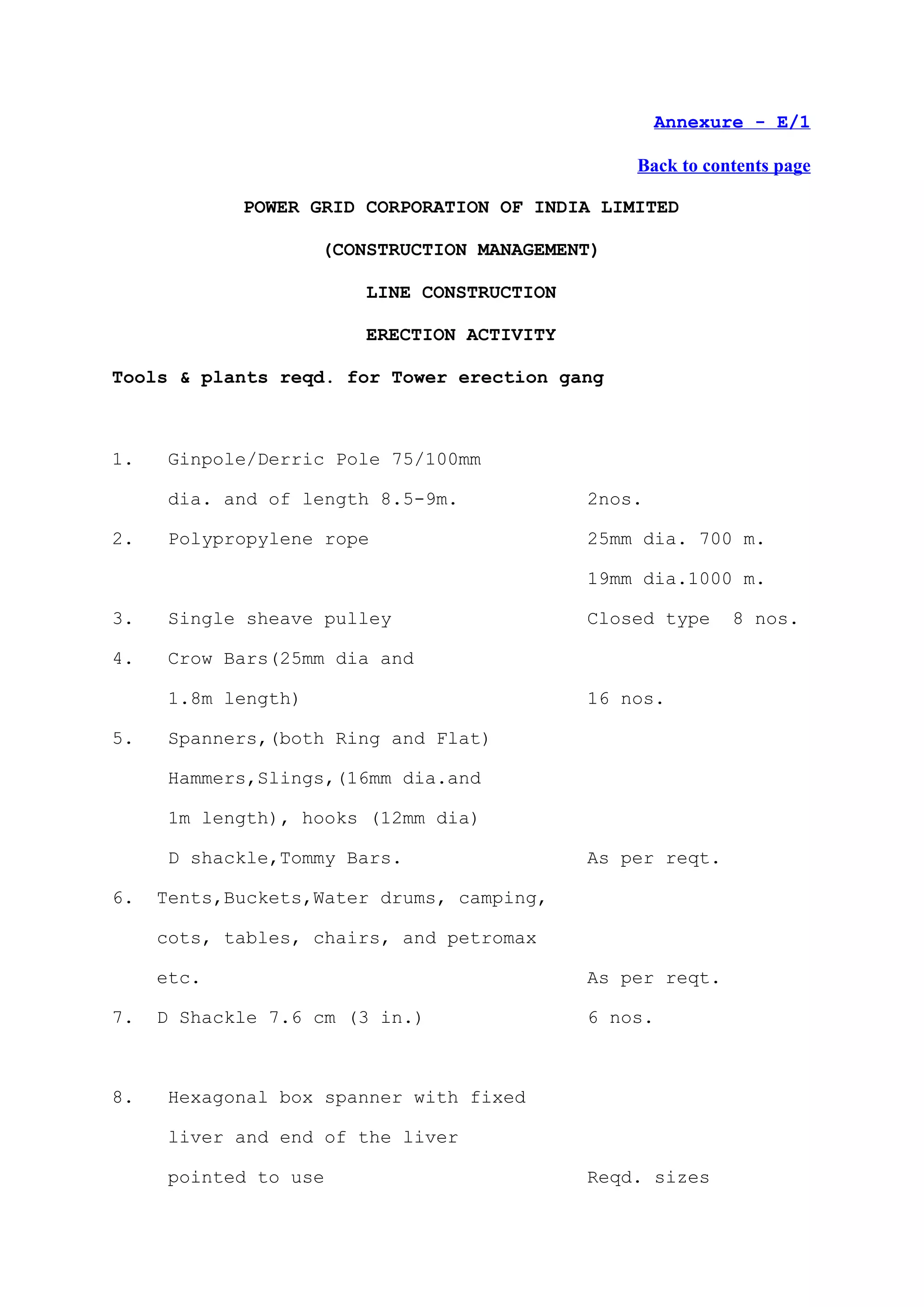 Annexure - E/1

                                                Back to contents page

            POWER GRID CORPORATION OF INDIA LIMITED

                    (CONSTRUCTION MANAGEMENT)

                        LINE CONSTRUCTION

                        ERECTION ACTIVITY

Tools & plants reqd. for Tower erection gang



1.   Ginpole/Derric Pole 75/100mm

     dia. and of length 8.5-9m.             2nos.

2.   Polypropylene rope                     25mm dia. 700 m.

                                            19mm dia.1000 m.

3.   Single sheave pulley                   Closed type    8 nos.

4.   Crow Bars(25mm dia and

     1.8m length)                           16 nos.

5.   Spanners,(both Ring and Flat)

     Hammers,Slings,(16mm dia.and

     1m length), hooks (12mm dia)

     D shackle,Tommy Bars.                  As per reqt.

6.   Tents,Buckets,Water drums, camping,

     cots, tables, chairs, and petromax

     etc.                                   As per reqt.

7.   D Shackle 7.6 cm (3 in.)               6 nos.



8.   Hexagonal box spanner with fixed

     liver and end of the liver

     pointed to use                         Reqd. sizes
 