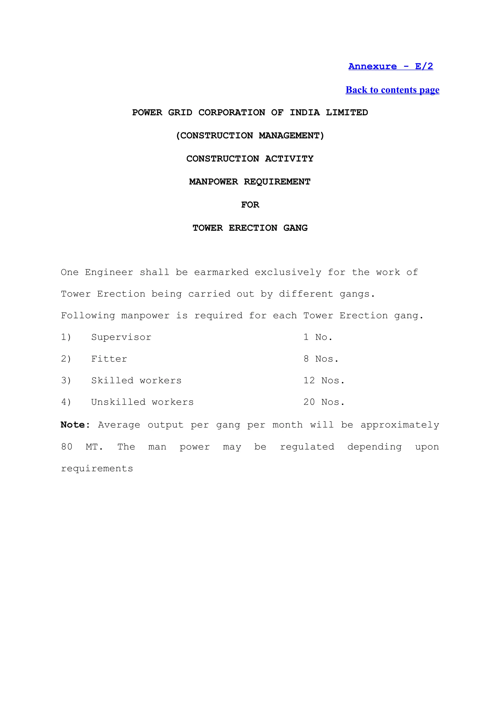 Annexure - E/2

                                                      Back to contents page

              POWER GRID CORPORATION OF INDIA LIMITED

                       (CONSTRUCTION MANAGEMENT)

                         CONSTRUCTION ACTIVITY

                         MANPOWER REQUIREMENT

                                  FOR

                          TOWER ERECTION GANG



One Engineer shall be earmarked exclusively for the work of

Tower Erection being carried out by different gangs.

Following manpower is required for each Tower Erection gang.

1)   Supervisor                              1 No.

2)   Fitter                                  8 Nos.

3)   Skilled workers                         12 Nos.

4)   Unskilled workers                       20 Nos.

Note: Average output per gang per month will be approximately

80   MT.   The   man   power   may   be   regulated    depending     upon

requirements
 