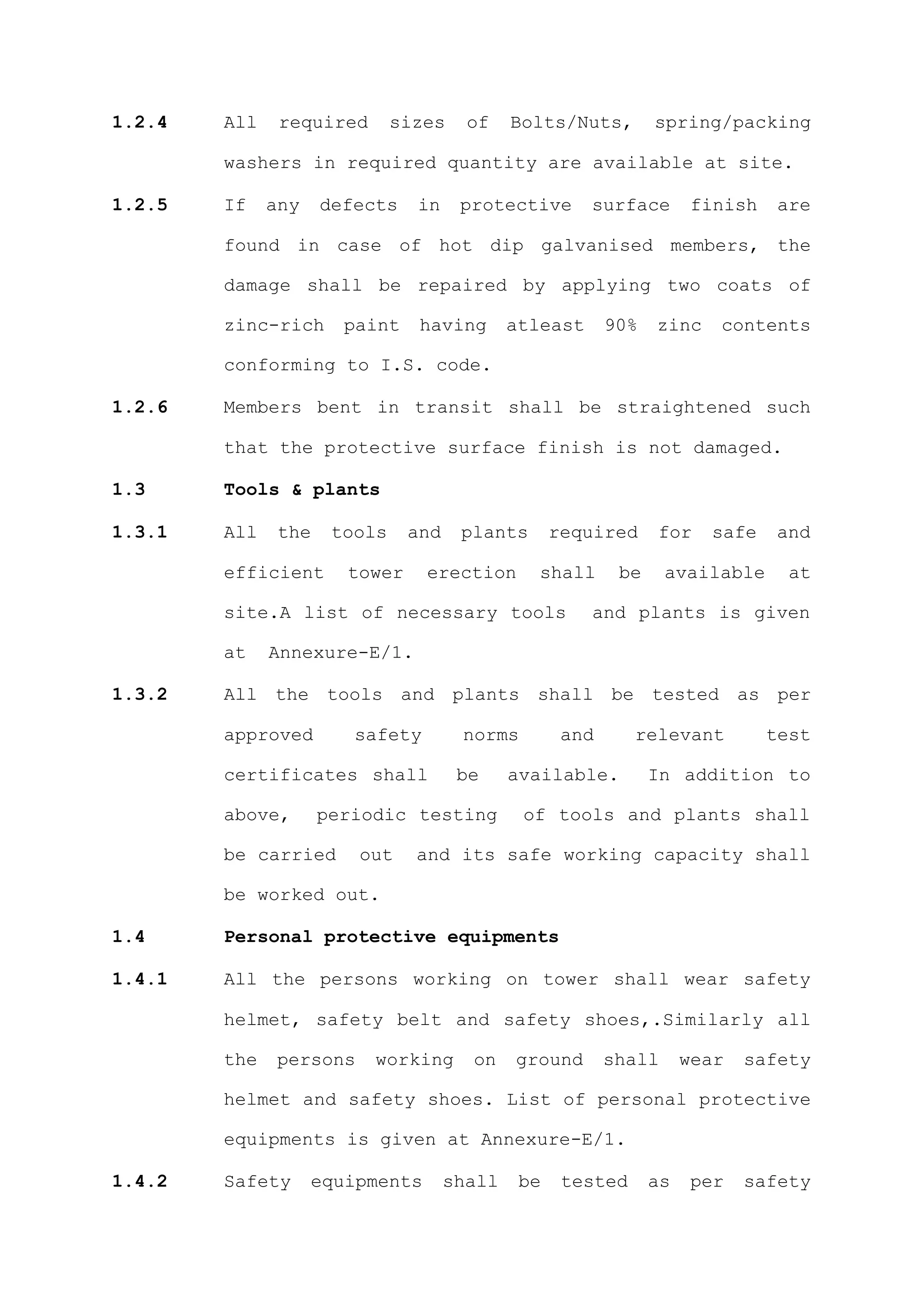 1.2.4   All    required       sizes    of    Bolts/Nuts,        spring/packing

        washers in required quantity are available at site.

1.2.5   If    any    defects    in    protective       surface        finish    are

        found in case of hot dip galvanised members, the

        damage shall be repaired by applying two coats of

        zinc-rich      paint    having       atleast      90%   zinc    contents

        conforming to I.S. code.

1.2.6   Members bent in transit shall be straightened such

        that the protective surface finish is not damaged.

1.3     Tools & plants

1.3.1   All    the    tools    and    plants       required     for    safe    and

        efficient      tower     erection       shall      be     available      at

        site.A list of necessary tools                 and plants is given

        at    Annexure-E/1.

1.3.2   All the tools and plants shall be tested as per

        approved        safety        norms         and      relevant          test

        certificates shall            be     available.         In addition to

        above,       periodic testing         of tools and plants shall

        be carried       out    and its safe working capacity shall

        be worked out.

1.4     Personal protective equipments

1.4.1   All the persons working on tower shall wear safety

        helmet, safety belt and safety shoes,.Similarly all

        the    persons    working      on    ground       shall      wear   safety

        helmet and safety shoes. List of personal protective

        equipments is given at Annexure-E/1.

1.4.2   Safety      equipments       shall    be    tested      as    per   safety
 