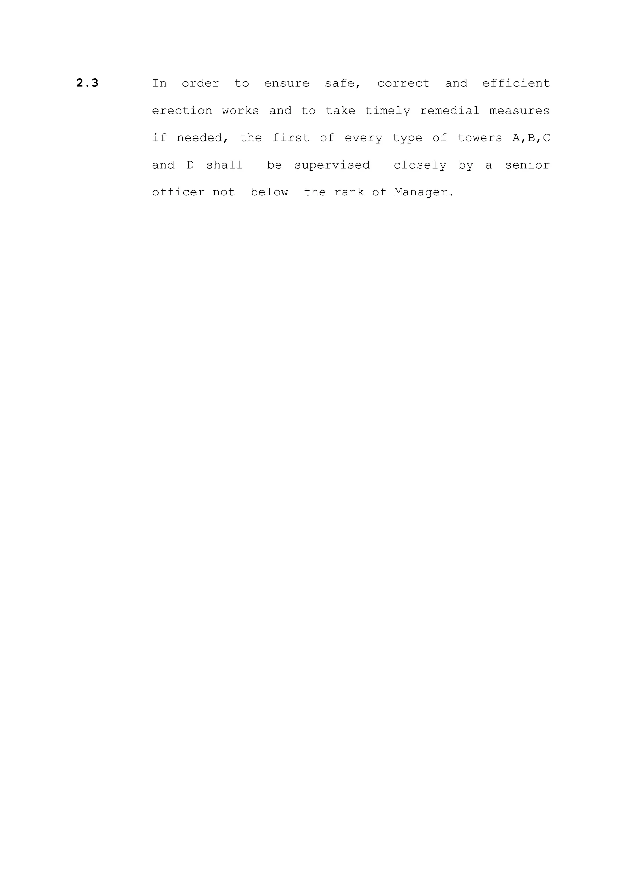 2.3   In   order   to    ensure   safe,   correct   and   efficient

      erection works and to take timely remedial measures

      if needed, the first of every type of towers A,B,C

      and D shall         be supervised     closely by a senior

      officer not       below   the rank of Manager.
 