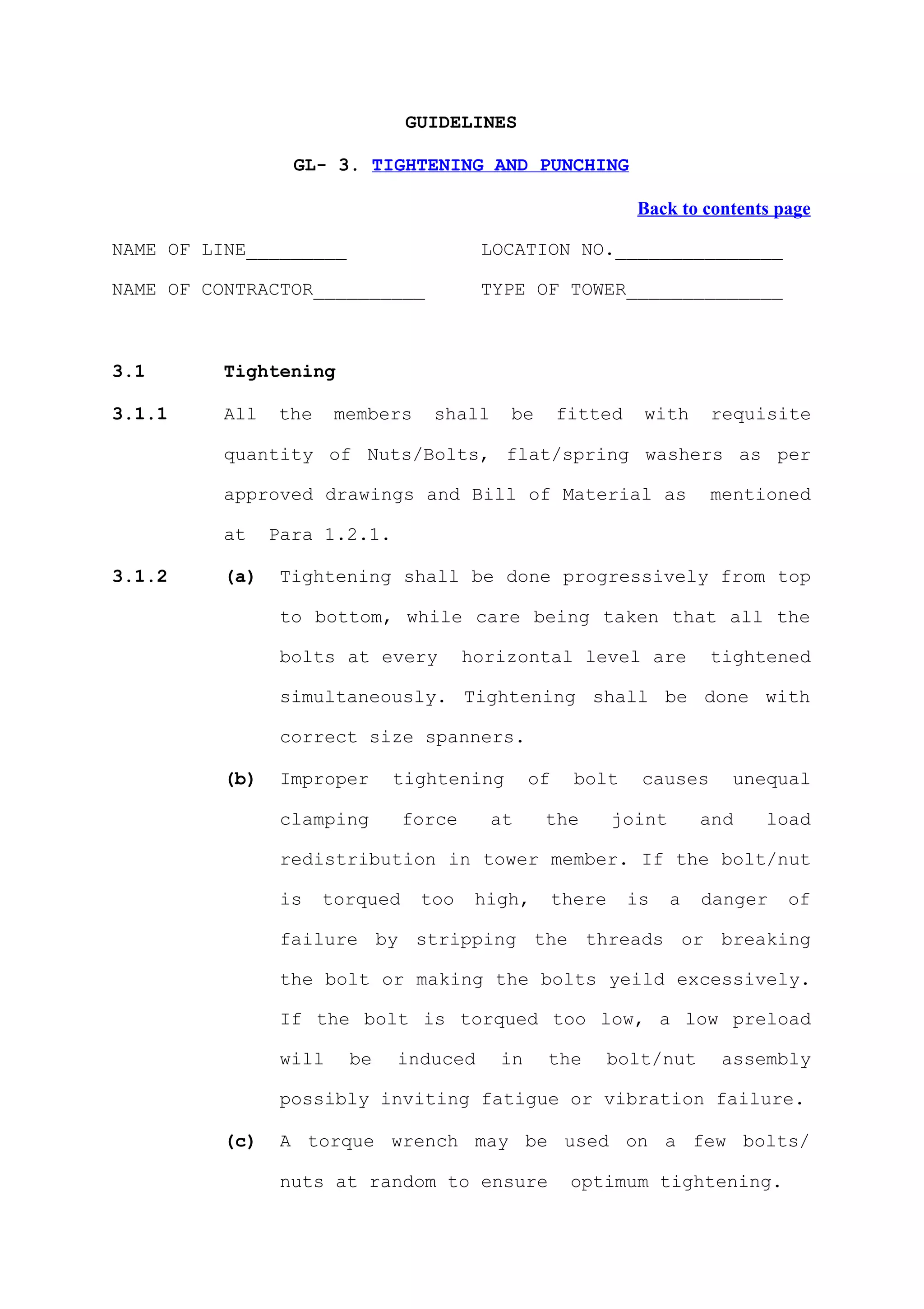 GUIDELINES

                  GL- 3. TIGHTENING AND PUNCHING

                                                               Back to contents page

NAME OF LINE_________                    LOCATION NO._______________

NAME OF CONTRACTOR__________             TYPE OF TOWER______________



3.1       Tightening

3.1.1     All   the     members    shall    be       fitted     with     requisite

          quantity of Nuts/Bolts, flat/spring washers as per

          approved drawings and Bill of Material as                      mentioned

          at    Para 1.2.1.

3.1.2     (a)    Tightening shall be done progressively from top

                 to bottom, while care being taken that all the

                 bolts at every         horizontal level are             tightened

                 simultaneously. Tightening shall be done with

                 correct size spanners.

          (b)    Improper     tightening        of     bolt     causes     unequal

                 clamping       force      at    the         joint       and   load

                 redistribution in tower member. If the bolt/nut

                 is   torqued     too    high,       there    is     a   danger   of

                 failure by stripping the threads or breaking

                 the bolt or making the bolts yeild excessively.

                 If the bolt is torqued too low, a low preload

                 will    be   induced      in    the         bolt/nut     assembly

                 possibly inviting fatigue or vibration failure.

          (c)    A torque wrench may be used on a few bolts/

                 nuts at random to ensure             optimum tightening.
 