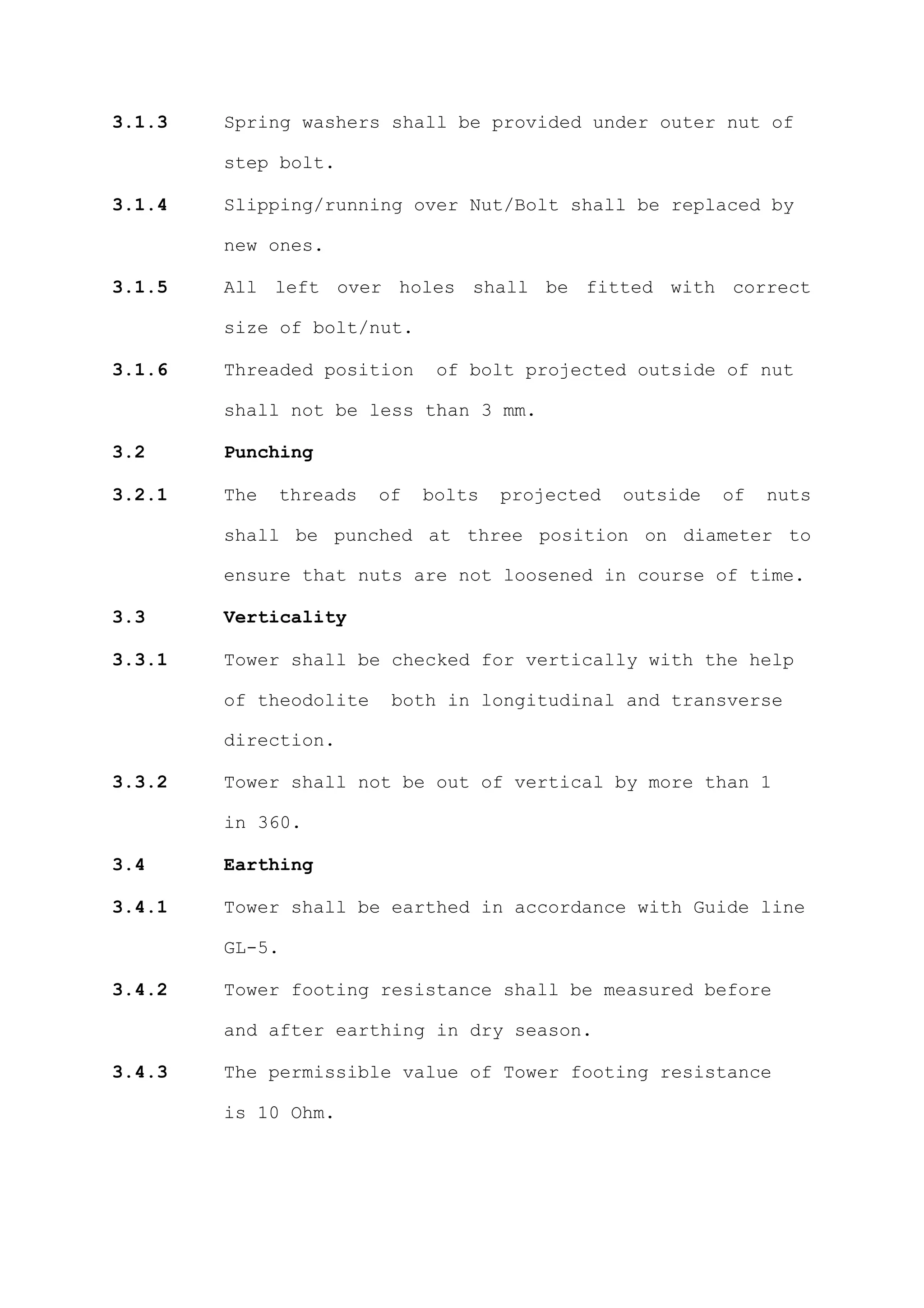 3.1.3   Spring washers shall be provided under outer nut of

        step bolt.

3.1.4   Slipping/running over Nut/Bolt shall be replaced by

        new ones.

3.1.5   All left over holes shall be fitted with correct

        size of bolt/nut.

3.1.6   Threaded position     of bolt projected outside of nut

        shall not be less than 3 mm.

3.2     Punching

3.2.1   The   threads   of   bolts   projected   outside   of   nuts

        shall be punched at three position on diameter to

        ensure that nuts are not loosened in course of time.

3.3     Verticality

3.3.1   Tower shall be checked for vertically with the help

        of theodolite    both in longitudinal and transverse

        direction.

3.3.2   Tower shall not be out of vertical by more than 1

        in 360.

3.4     Earthing

3.4.1   Tower shall be earthed in accordance with Guide line

        GL-5.

3.4.2   Tower footing resistance shall be measured before

        and after earthing in dry season.

3.4.3   The permissible value of Tower footing resistance

        is 10 Ohm.
 