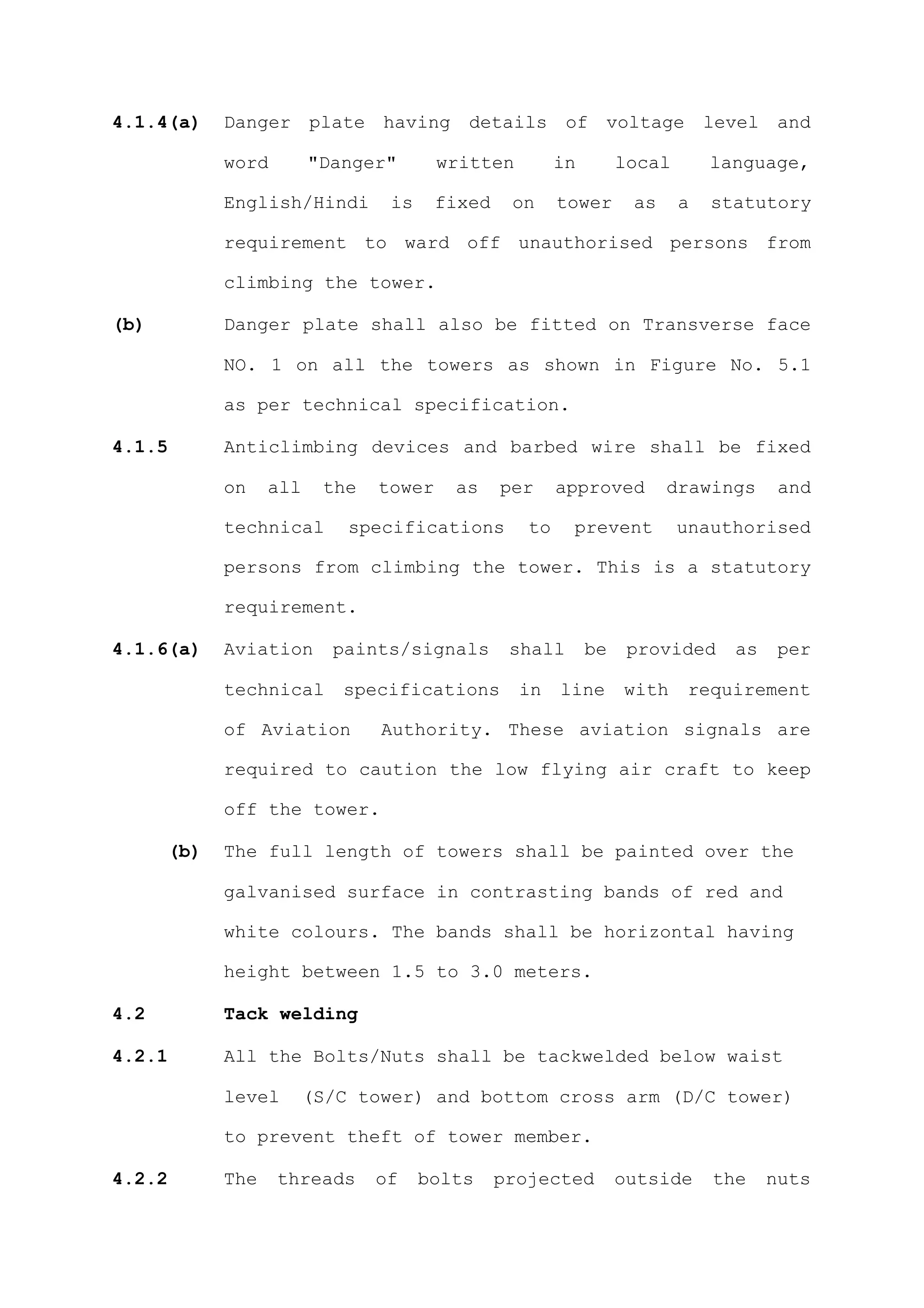 4.1.4(a)    Danger plate having details of voltage level and

            word        "Danger"       written         in        local       language,

            English/Hindi       is     fixed    on     tower      as     a   statutory

            requirement to ward off unauthorised persons from

            climbing the tower.

(b)         Danger plate shall also be fitted on Transverse face

            NO. 1 on all the towers as shown in Figure No. 5.1

            as per technical specification.

4.1.5       Anticlimbing devices and barbed wire shall be fixed

            on    all    the   tower    as     per     approved        drawings      and

            technical       specifications        to    prevent          unauthorised

            persons from climbing the tower. This is a statutory

            requirement.

4.1.6(a)    Aviation      paints/signals        shall       be    provided     as    per

            technical      specifications        in    line      with     requirement

            of Aviation        Authority. These aviation signals are

            required to caution the low flying air craft to keep

            off the tower.

      (b)   The full length of towers shall be painted over the

            galvanised surface in contrasting bands of red and

            white colours. The bands shall be horizontal having

            height between 1.5 to 3.0 meters.

4.2         Tack welding

4.2.1       All the Bolts/Nuts shall be tackwelded below waist

            level       (S/C tower) and bottom cross arm (D/C tower)

            to prevent theft of tower member.

4.2.2       The    threads     of    bolts     projected         outside     the    nuts
 
