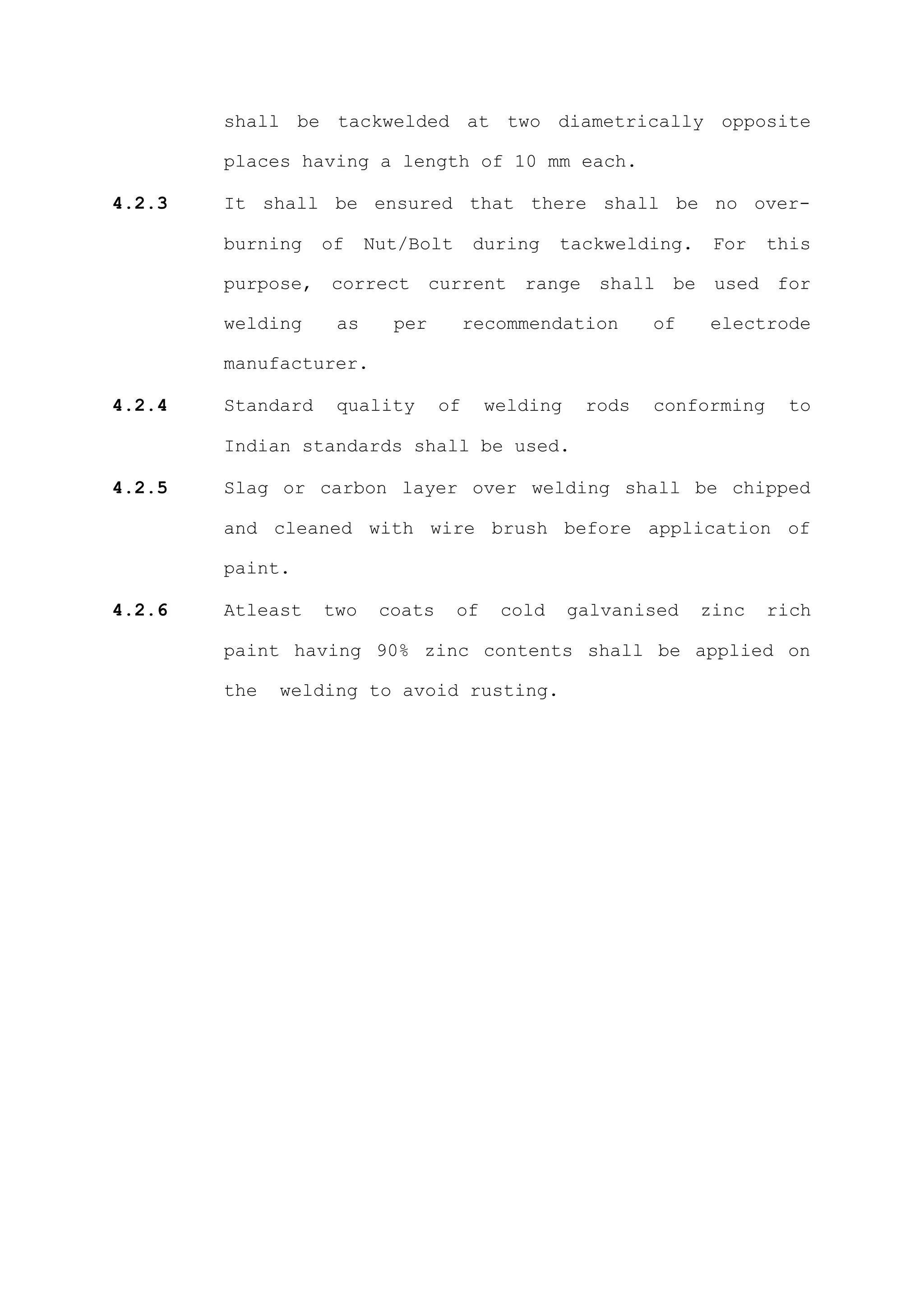 shall be tackwelded at two diametrically opposite

        places having a length of 10 mm each.

4.2.3   It shall be ensured that there shall be no over-

        burning    of    Nut/Bolt      during    tackwelding.    For    this

        purpose, correct current range shall be used for

        welding     as     per         recommendation      of   electrode

        manufacturer.

4.2.4   Standard    quality       of     welding    rods   conforming     to

        Indian standards shall be used.

4.2.5   Slag or carbon layer over welding shall be chipped

        and cleaned with wire brush before application of

        paint.

4.2.6   Atleast    two    coats     of    cold     galvanised   zinc    rich

        paint having 90% zinc contents shall be applied on

        the   welding to avoid rusting.
 