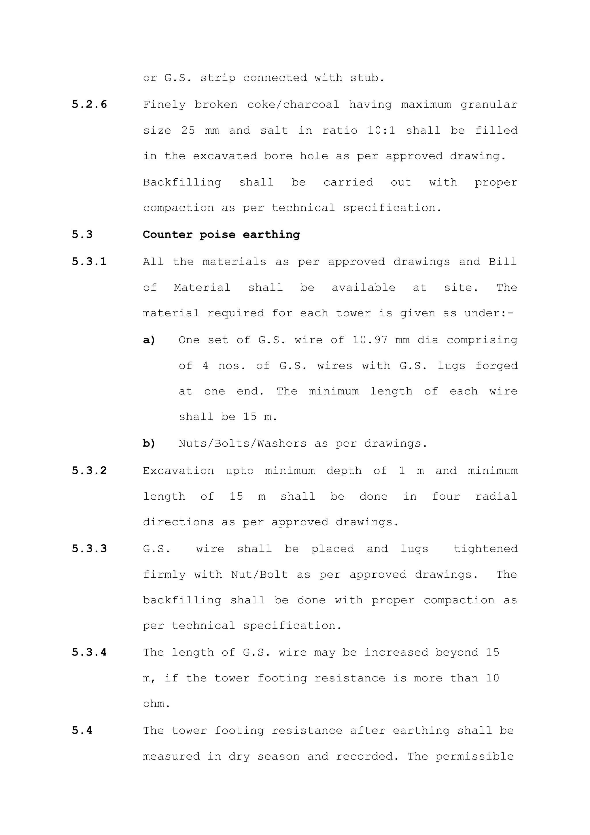 or G.S. strip connected with stub.

5.2.6   Finely broken coke/charcoal having maximum granular

        size 25 mm and salt in ratio 10:1 shall be filled

        in the excavated bore hole as per approved drawing.

        Backfilling       shall       be        carried      out        with   proper

        compaction as per technical specification.

5.3     Counter poise earthing

5.3.1   All the materials as per approved drawings and Bill

        of     Material       shall        be    available         at     site.   The

        material required for each tower is given as under:-

        a)     One set of G.S. wire of 10.97 mm dia comprising

               of 4 nos. of G.S. wires with G.S. lugs forged

               at one end. The minimum length of each wire

               shall be 15 m.

        b)     Nuts/Bolts/Washers as per drawings.

5.3.2   Excavation upto minimum depth of 1 m and minimum

        length    of     15    m   shall         be   done    in        four   radial

        directions as per approved drawings.

5.3.3   G.S.      wire    shall       be    placed    and     lugs         tightened

        firmly with Nut/Bolt as per approved drawings.                            The

        backfilling shall be done with proper compaction as

        per technical specification.

5.3.4   The length of G.S. wire may be increased beyond 15

        m, if the tower footing resistance is more than 10

        ohm.

5.4     The tower footing resistance after earthing shall be

        measured in dry season and recorded. The permissible
 