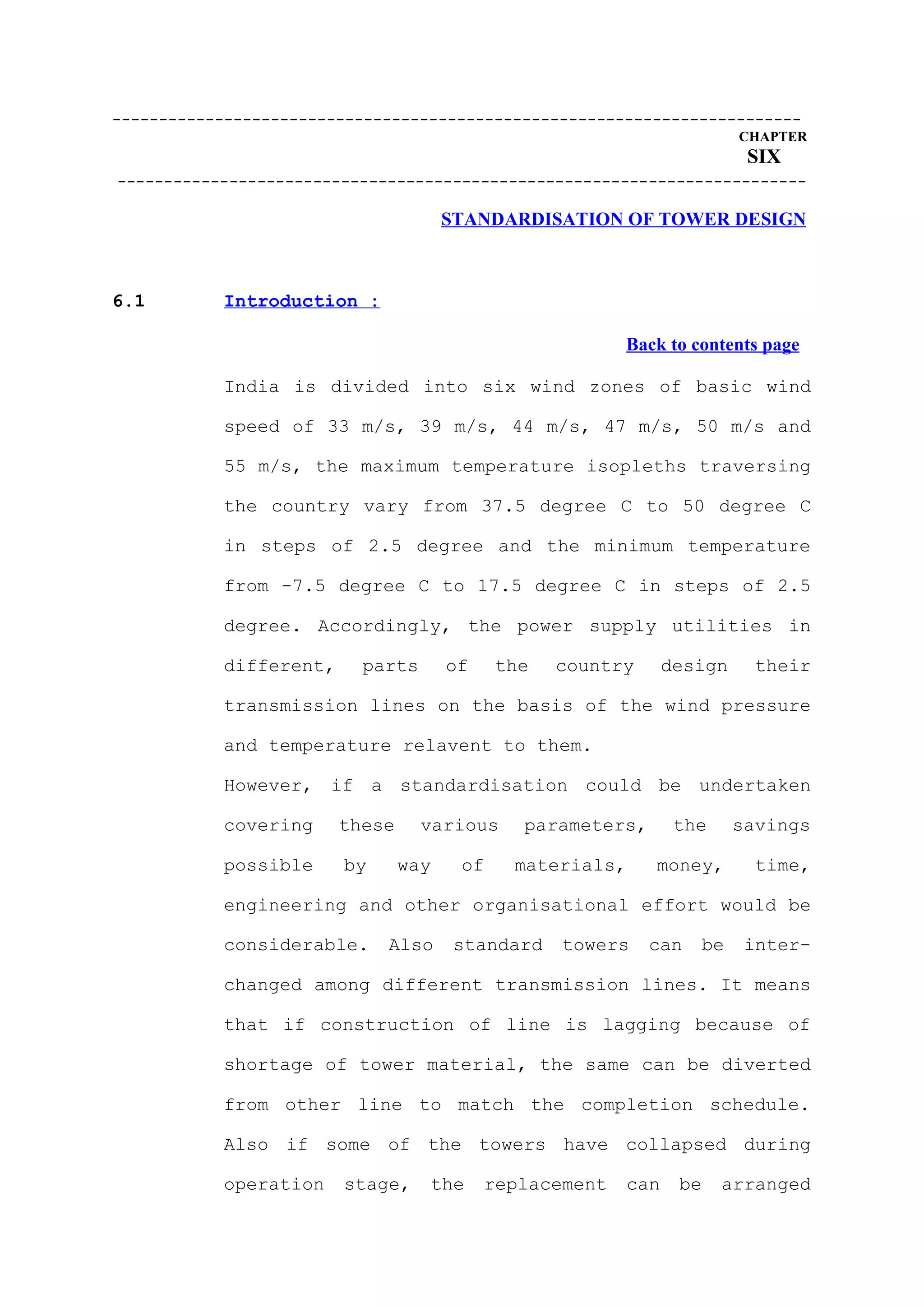 --------------------------------------------------------------------------
                                                                         CHAPTER
                                                                          SIX
--------------------------------------------------------------------------

                                      STANDARDISATION OF TOWER DESIGN



6.1        Introduction :

                                                         Back to contents page

           India is divided into six wind zones of basic wind

           speed of 33 m/s, 39 m/s, 44 m/s, 47 m/s, 50 m/s and

           55 m/s, the maximum temperature isopleths traversing

           the country vary from 37.5 degree C to 50 degree C

           in steps of 2.5 degree and the minimum temperature

           from -7.5 degree C to 17.5 degree C in steps of 2.5

           degree. Accordingly, the power supply utilities in

           different,     parts       of    the   country       design     their

           transmission lines on the basis of the wind pressure

           and temperature relavent to them.

           However, if a standardisation could be undertaken

           covering     these     various     parameters,        the     savings

           possible     by      way    of    materials,     money,         time,

           engineering and other organisational effort would be

           considerable.     Also      standard   towers    can    be     inter-

           changed among different transmission lines. It means

           that if construction of line is lagging because of

           shortage of tower material, the same can be diverted

           from other line to match the completion schedule.

           Also if some of the towers have collapsed during

           operation    stage,     the     replacement    can    be    arranged
 