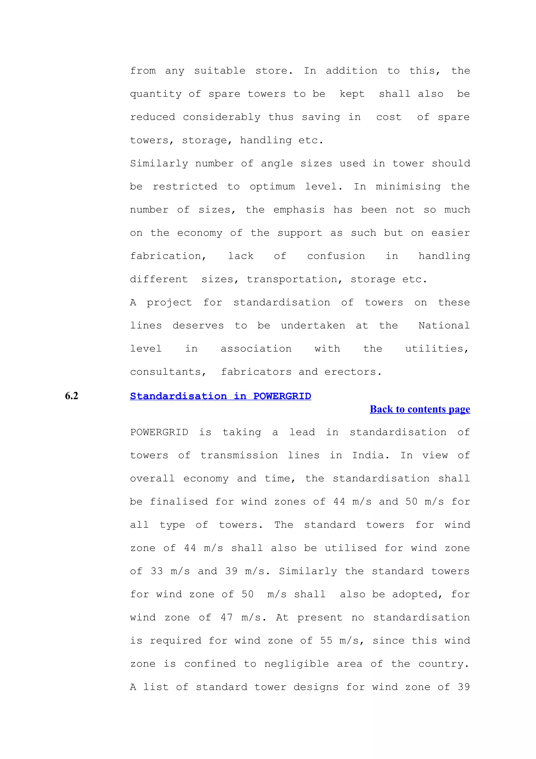 from any suitable store. In addition to this, the

      quantity of spare towers to be      kept    shall also       be

      reduced considerably thus saving in         cost    of spare

      towers, storage, handling etc.

      Similarly number of angle sizes used in tower should

      be restricted to optimum level. In minimising the

      number of sizes, the emphasis has been not so much

      on the economy of the support as such but on easier

      fabrication,     lack   of    confusion       in     handling

      different    sizes, transportation, storage etc.

      A project for standardisation of towers on these

      lines deserves to be undertaken at the               National

      level   in     association     with    the         utilities,

      consultants,   fabricators and erectors.

6.2   Standardisation in POWERGRID
                                                 Back to contents page

      POWERGRID is taking a lead in standardisation of

      towers of transmission lines in India. In view of

      overall economy and time, the standardisation shall

      be finalised for wind zones of 44 m/s and 50 m/s for

      all type of towers. The standard towers for wind

      zone of 44 m/s shall also be utilised for wind zone

      of 33 m/s and 39 m/s. Similarly the standard towers

      for wind zone of 50     m/s shall   also be adopted, for

      wind zone of 47 m/s. At present no standardisation

      is required for wind zone of 55 m/s, since this wind

      zone is confined to negligible area of the country.

      A list of standard tower designs for wind zone of 39
 