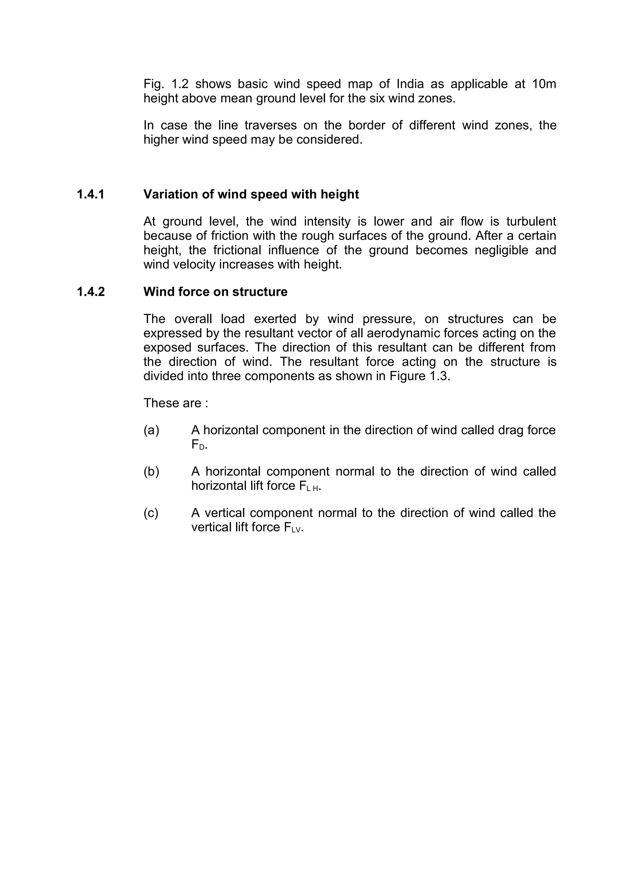 Fig. 1.2 shows basic wind speed map of India as applicable at 10m
        height above mean ground level for the six wind zones.

        In case the line traverses on the border of different wind zones, the
        higher wind speed may be considered.



1.4.1   Variation of wind speed with height

        At ground level, the wind intensity is lower and air flow is turbulent
        because of friction with the rough surfaces of the ground. After a certain
        height, the frictional influence of the ground becomes negligible and
        wind velocity increases with height.

1.4.2   Wind force on structure

        The overall load exerted by wind pressure, on structures can be
        expressed by the resultant vector of all aerodynamic forces acting on the
        exposed surfaces. The direction of this resultant can be different from
        the direction of wind. The resultant force acting on the structure is
        divided into three components as shown in Figure 1.3.

        These are :

        (a)     A horizontal component in the direction of wind called drag force
                FD.

        (b)     A horizontal component normal to the direction of wind called
                horizontal lift force FL H.

        (c)     A vertical component normal to the direction of wind called the
                vertical lift force FLV.
 