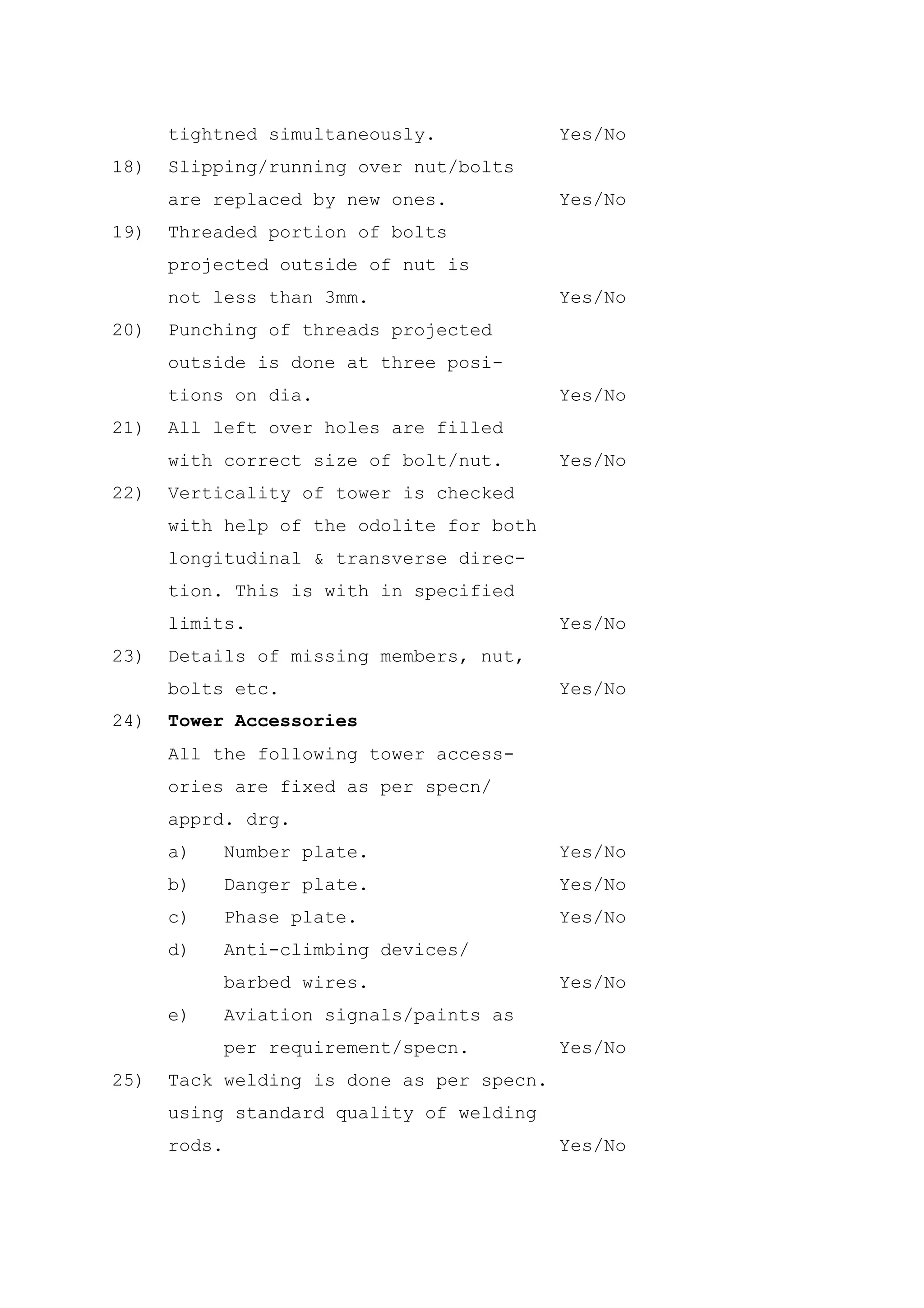 tightned simultaneously.             Yes/No
18)   Slipping/running over nut/bolts
      are replaced by new ones.            Yes/No
19)   Threaded portion of bolts
      projected outside of nut is
      not less than 3mm.                   Yes/No
20)   Punching of threads projected
      outside is done at three posi-
      tions on dia.                        Yes/No
21)   All left over holes are filled
      with correct size of bolt/nut.       Yes/No
22)   Verticality of tower is checked
      with help of the odolite for both
      longitudinal & transverse direc-
      tion. This is with in specified
      limits.                              Yes/No
23)   Details of missing members, nut,
      bolts etc.                           Yes/No
24)   Tower Accessories
      All the following tower access-
      ories are fixed as per specn/
      apprd. drg.
      a)      Number plate.                Yes/No
      b)      Danger plate.                Yes/No
      c)      Phase plate.                 Yes/No
      d)      Anti-climbing devices/
              barbed wires.                Yes/No
      e)      Aviation signals/paints as
              per requirement/specn.       Yes/No
25)   Tack welding is done as per specn.
      using standard quality of welding
      rods.                                Yes/No
 