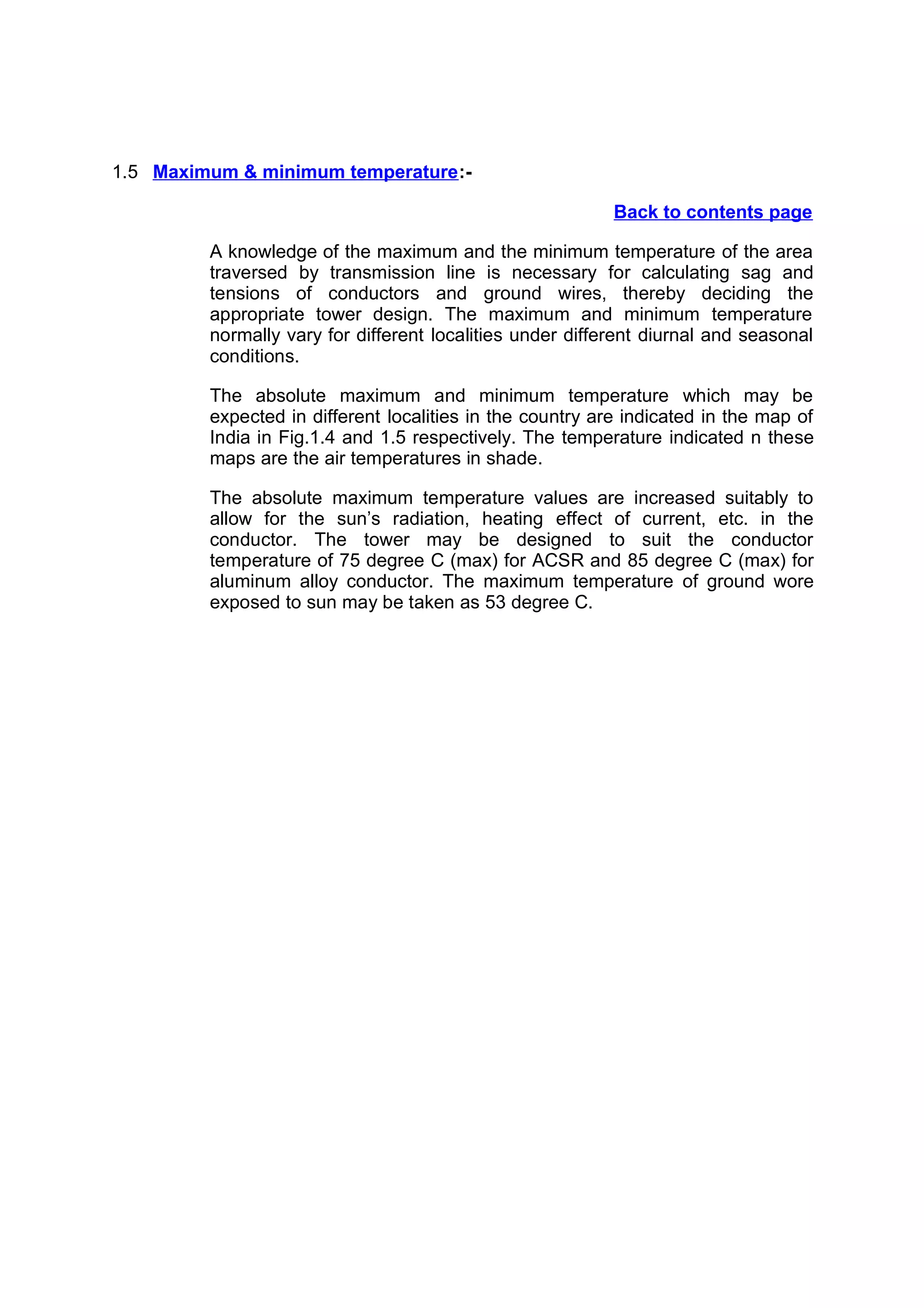 1.5 Maximum & minimum temperature :-

                                                           Back to contents page

         A knowledge of the maximum and the minimum temperature of the area
         traversed by transmission line is necessary for calculating sag and
         tensions of conductors and ground wires, thereby deciding the
         appropriate tower design. The maximum and minimum temperature
         normally vary for different localities under different diurnal and seasonal
         conditions.

         The absolute maximum and minimum temperature which may be
         expected in different localities in the country are indicated in the map of
         India in Fig.1.4 and 1.5 respectively. The temperature indicated n these
         maps are the air temperatures in shade.

         The absolute maximum temperature values are increased suitably to
         allow for the sun’s radiation, heating effect of current, etc. in the
         conductor. The tower may be designed to suit the conductor
         temperature of 75 degree C (max) for ACSR and 85 degree C (max) for
         aluminum alloy conductor. The maximum temperature of ground wore
         exposed to sun may be taken as 53 degree C.
 