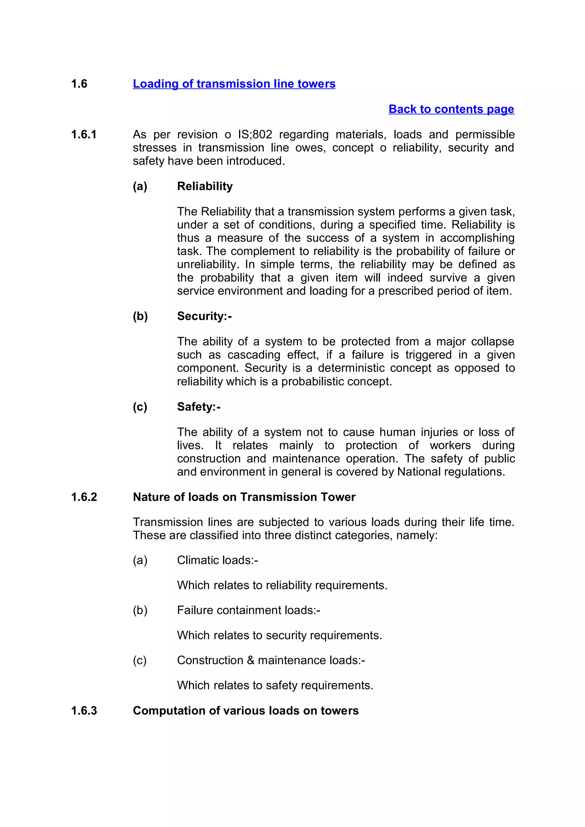 1.6     Loading of transmission line towers

                                                             Back to contents page

1.6.1   As per revision o IS;802 regarding materials, loads and permissible
        stresses in transmission line owes, concept o reliability, security and
        safety have been introduced.

        (a)     Reliability

                The Reliability that a transmission system performs a given task,
                under a set of conditions, during a specified time. Reliability is
                thus a measure of the success of a system in accomplishing
                task. The complement to reliability is the probability of failure or
                unreliability. In simple terms, the reliability may be defined as
                the probability that a given item will indeed survive a given
                service environment and loading for a prescribed period of item.

        (b)     Security:-

                The ability of a system to be protected from a major collapse
                such as cascading effect, if a failure is triggered in a given
                component. Security is a deterministic concept as opposed to
                reliability which is a probabilistic concept.

        (c)     Safety:-

                The ability of a system not to cause human injuries or loss of
                lives. It relates mainly to protection of workers during
                construction and maintenance operation. The safety of public
                and environment in general is covered by National regulations.

1.6.2   Nature of loads on Transmission Tower

        Transmission lines are subjected to various loads during their life time.
        These are classified into three distinct categories, namely:

        (a)     Climatic loads:-

                Which relates to reliability requirements.

        (b)     Failure containment loads:-

                Which relates to security requirements.

        (c)     Construction & maintenance loads:-

                Which relates to safety requirements.

1.6.3   Computation of various loads on towers
 