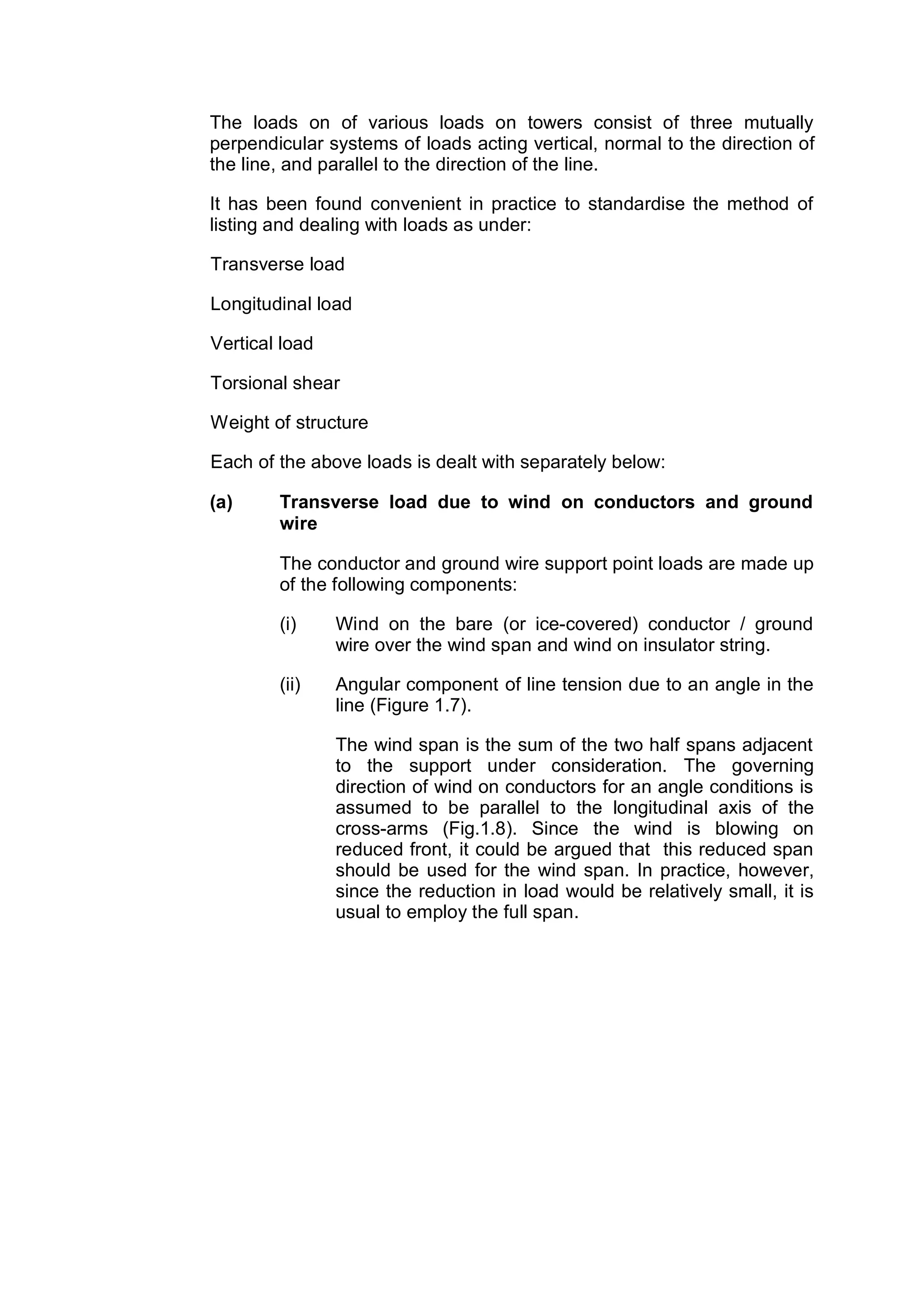 The loads on of various loads on towers consist of three mutually
perpendicular systems of loads acting vertical, normal to the direction of
the line, and parallel to the direction of the line.

It has been found convenient in practice to standardise the method of
listing and dealing with loads as under:

Transverse load

Longitudinal load

Vertical load

Torsional shear

Weight of structure

Each of the above loads is dealt with separately below:

(a)     Transverse load due to wind on conductors and ground
        wire

        The conductor and ground wire support point loads are made up
        of the following components:

        (i)     Wind on the bare (or ice-covered) conductor / ground
                wire over the wind span and wind on insulator string.

        (ii)    Angular component of line tension due to an angle in the
                line (Figure 1.7).

                The wind span is the sum of the two half spans adjacent
                to the support under consideration. The governing
                direction of wind on conductors for an angle conditions is
                assumed to be parallel to the longitudinal axis of the
                cross-arms (Fig.1.8). Since the wind is blowing on
                reduced front, it could be argued that this reduced span
                should be used for the wind span. In practice, however,
                since the reduction in load would be relatively small, it is
                usual to employ the full span.
 