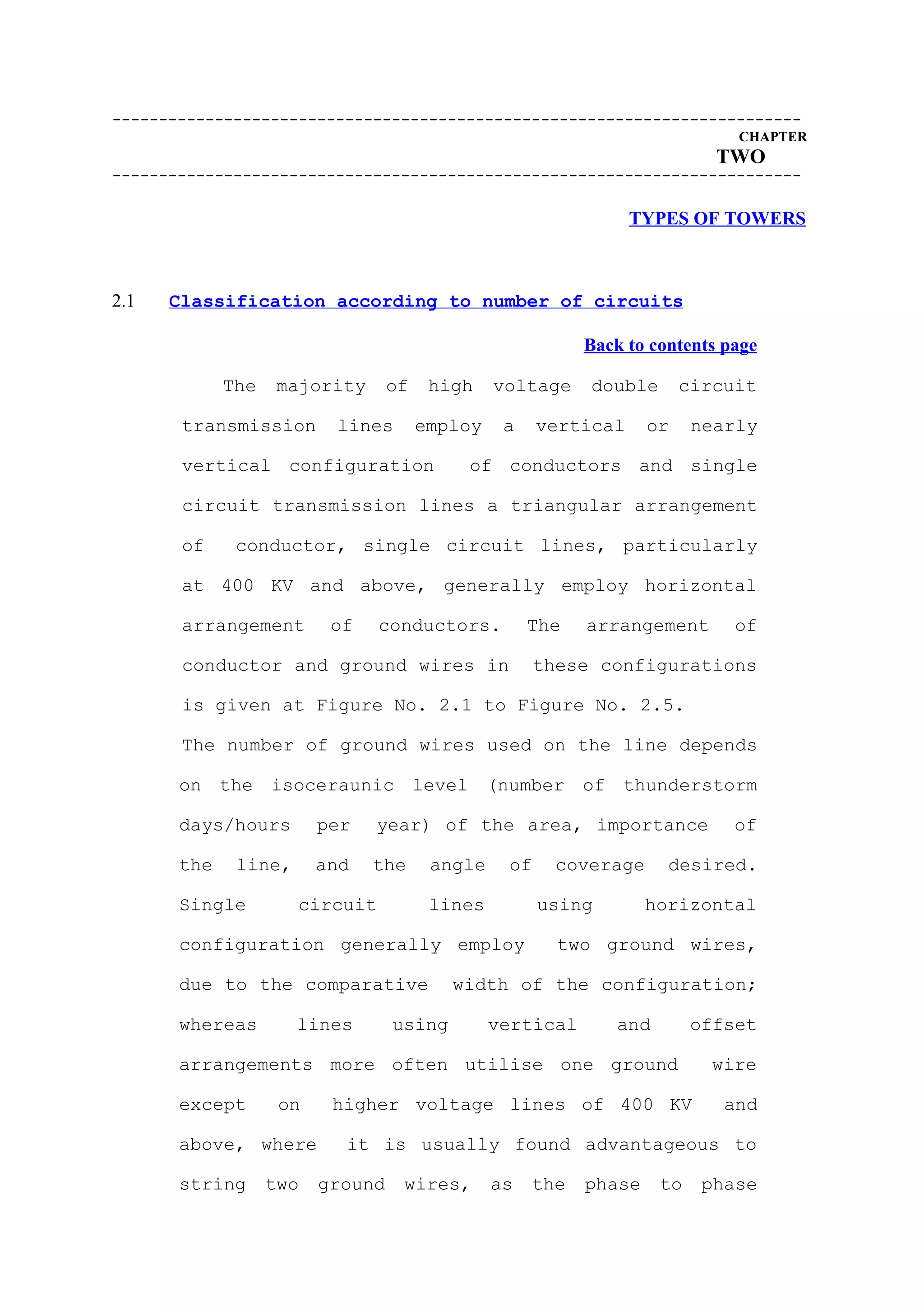 --------------------------------------------------------------------------
                                                                               CHAPTER
                                                                             TWO
--------------------------------------------------------------------------

                                                                 TYPES OF TOWERS



2.1   Classification according to number of circuits

                                                            Back to contents page

             The    majority      of    high    voltage     double       circuit

       transmission       lines        employ    a    vertical      or     nearly

       vertical configuration              of conductors and single

       circuit transmission lines a triangular arrangement

       of     conductor, single circuit lines, particularly

       at 400 KV and above, generally employ horizontal

       arrangement        of    conductors.          The    arrangement        of

       conductor and ground wires in                  these configurations

       is given at Figure No. 2.1 to Figure No. 2.5.

       The number of ground wires used on the line depends

       on the isoceraunic level (number of thunderstorm

       days/hours        per    year) of the area, importance                 of

       the    line,      and   the      angle    of     coverage      desired.

       Single         circuit           lines         using         horizontal

       configuration generally employ                   two ground wires,

       due to the comparative             width of the configuration;

       whereas        lines       using         vertical        and        offset

       arrangements more often utilise one ground                           wire

       except       on    higher voltage lines of 400 KV                      and

       above, where        it is usually found advantageous to

       string      two   ground    wires,       as    the   phase     to    phase
 
