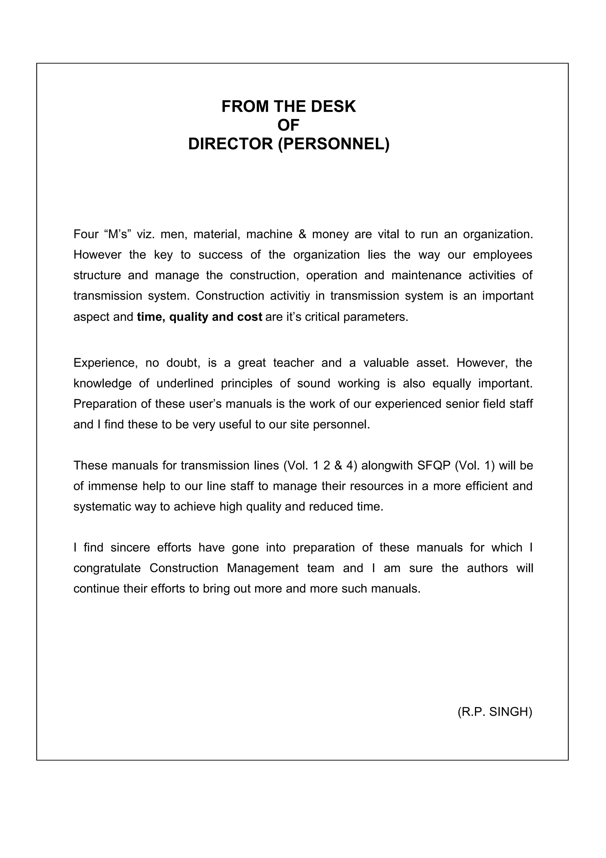 FROM THE DESK
                               OF
                      DIRECTOR (PERSONNEL)




Four “M’s” viz. men, material, machine & money are vital to run an organization.
However the key to success of the organization lies the way our employees
structure and manage the construction, operation and maintenance activities of
transmission system. Construction activitiy in transmission system is an important
aspect and time, quality and cost are it’s critical parameters.


Experience, no doubt, is a great teacher and a valuable asset. However, the
knowledge of underlined principles of sound working is also equally important.
Preparation of these user’s manuals is the work of our experienced senior field staff
and I find these to be very useful to our site personnel.


These manuals for transmission lines (Vol. 1 2 & 4) alongwith SFQP (Vol. 1) will be
of immense help to our line staff to manage their resources in a more efficient and
systematic way to achieve high quality and reduced time.


I find sincere efforts have gone into preparation of these manuals for which I
congratulate Construction Management team and I am sure the authors will
continue their efforts to bring out more and more such manuals.




                                                                       (R.P. SINGH)
 