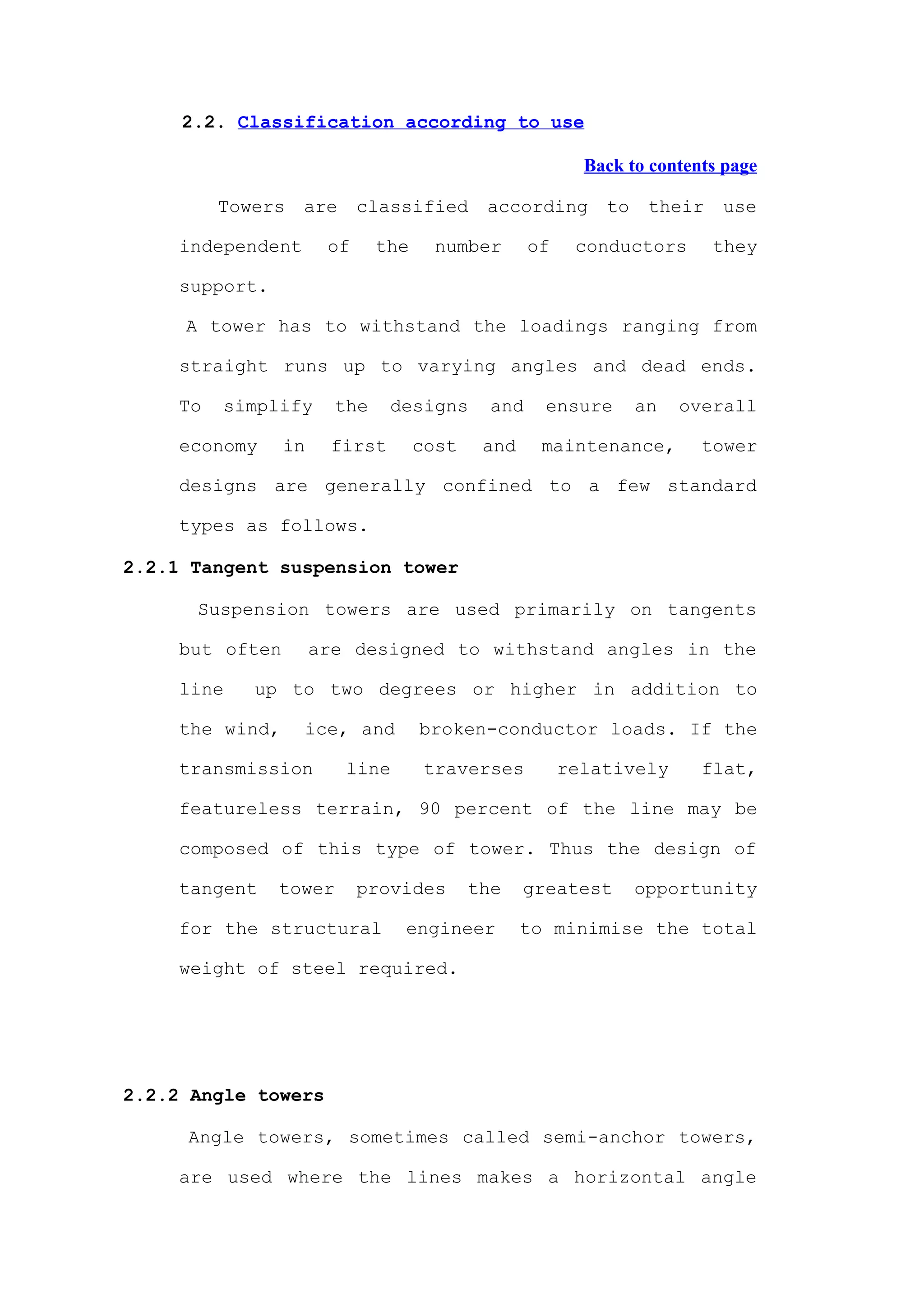 2.2. Classification according to use

                                                          Back to contents page

          Towers   are      classified      according       to    their   use

     independent       of     the     number       of    conductors       they

     support.

     A tower has to withstand the loadings ranging from

     straight runs up to varying angles and dead ends.

     To   simplify      the    designs       and    ensure       an   overall

     economy     in    first        cost    and     maintenance,        tower

     designs are generally confined to a few standard

     types as follows.

2.2.1 Tangent suspension tower

      Suspension towers are used primarily on tangents

     but often        are designed to withstand angles in the

     line    up to two degrees or higher in addition to

     the wind,     ice, and         broken-conductor loads. If the

     transmission        line        traverses          relatively      flat,

     featureless terrain, 90 percent of the line may be

     composed of this type of tower. Thus the design of

     tangent    tower       provides       the    greatest       opportunity

     for the structural         engineer          to minimise the total

     weight of steel required.




2.2.2 Angle towers

     Angle towers, sometimes called semi-anchor towers,

     are used where the lines makes a horizontal angle
 