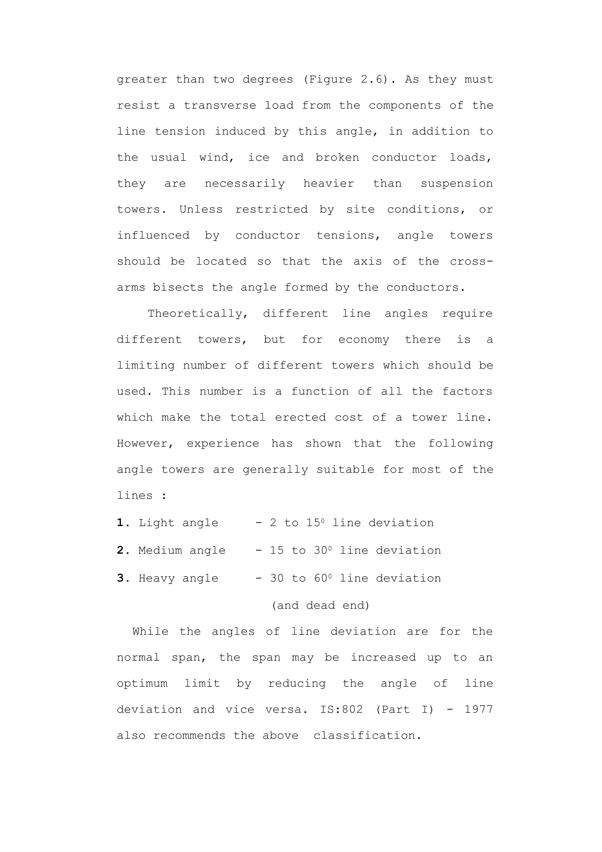 greater than two degrees (Figure 2.6). As they must

resist a transverse load from the components of the

line tension induced by this angle, in addition to

the    usual   wind,    ice    and   broken     conductor       loads,

they     are   necessarily         heavier      than     suspension

towers. Unless restricted by site conditions, or

influenced      by   conductor       tensions,     angle        towers

should be located so that the axis of the cross-

arms bisects the angle formed by the conductors.

       Theoretically,        different   line    angles        require

different      towers,       but   for   economy       there     is   a

limiting number of different towers which should be

used. This number is a function of all the factors

which make the total erected cost of a tower line.

However, experience has shown that the following

angle towers are generally suitable for most of the

lines :

1. Light angle              - 2 to 150 line deviation

2. Medium angle             - 15 to 300 line deviation

3. Heavy angle              - 30 to 600 line deviation

                              (and dead end)

  While the angles of line deviation are for the

normal span, the span may be increased up to an

optimum     limit      by    reducing    the     angle    of      line

deviation and vice versa. IS:802 (Part I) - 1977

also recommends the above            classification.
 