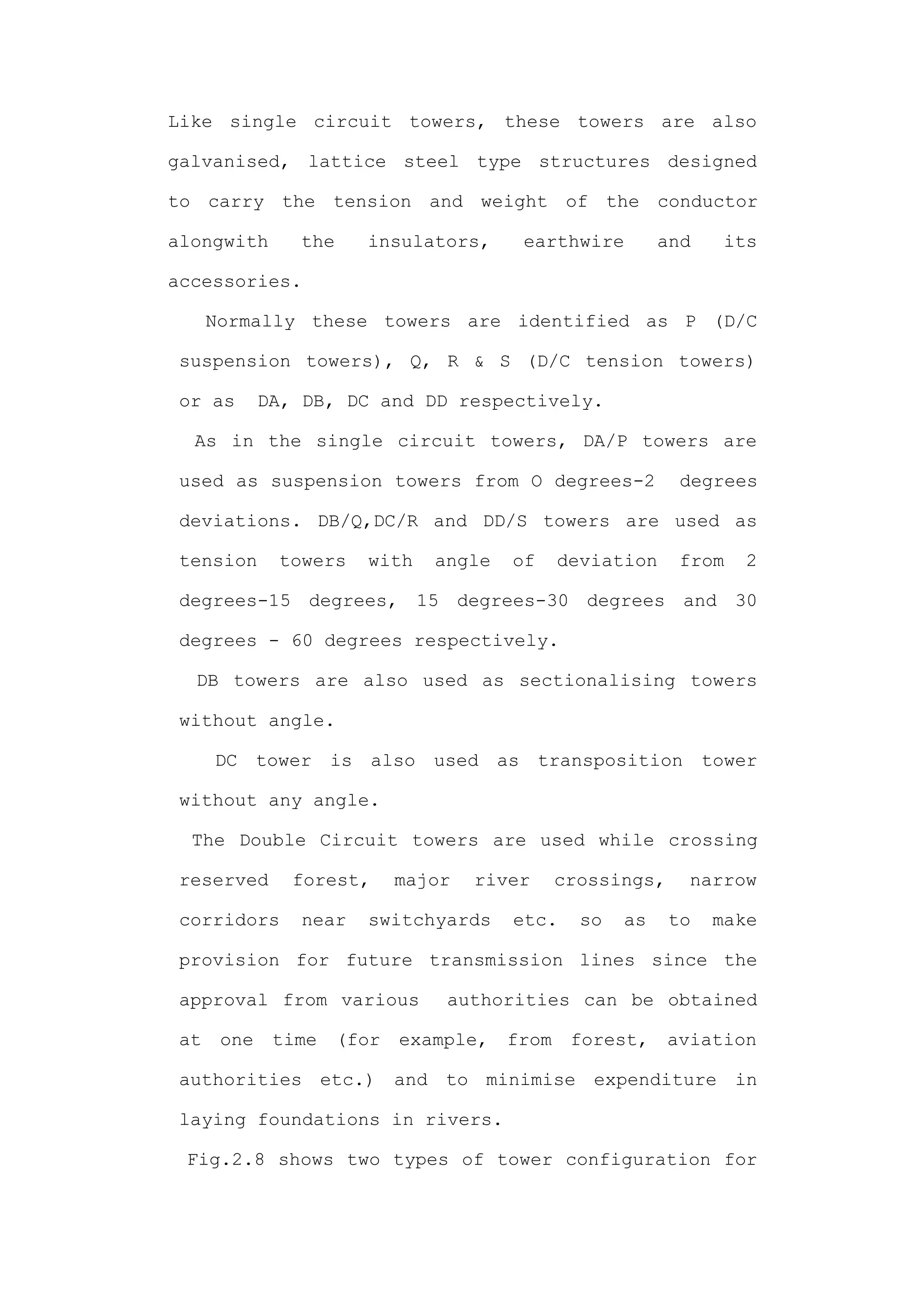 Like single circuit towers, these towers are also

galvanised, lattice steel type structures designed

to carry the tension and weight of the conductor

alongwith       the     insulators,      earthwire         and    its

accessories.

      Normally these towers are identified as P (D/C

 suspension towers), Q, R & S (D/C tension towers)

 or as       DA, DB, DC and DD respectively.

  As in the single circuit towers, DA/P towers are

 used as suspension towers from O degrees-2                  degrees

 deviations. DB/Q,DC/R and DD/S towers are used as

 tension      towers    with    angle   of     deviation     from   2

 degrees-15 degrees, 15 degrees-30 degrees and 30

 degrees - 60 degrees respectively.

  DB towers are also used as sectionalising towers

 without angle.

      DC tower is also used as transposition tower

 without any angle.

  The Double Circuit towers are used while crossing

 reserved       forest,      major   river     crossings,     narrow

 corridors      near    switchyards     etc.     so   as    to   make

 provision for future transmission lines since the

 approval from various           authorities can be obtained

 at    one    time    (for   example,   from    forest,     aviation

 authorities etc.) and to minimise expenditure in

 laying foundations in rivers.

 Fig.2.8 shows two types of tower configuration for
 
