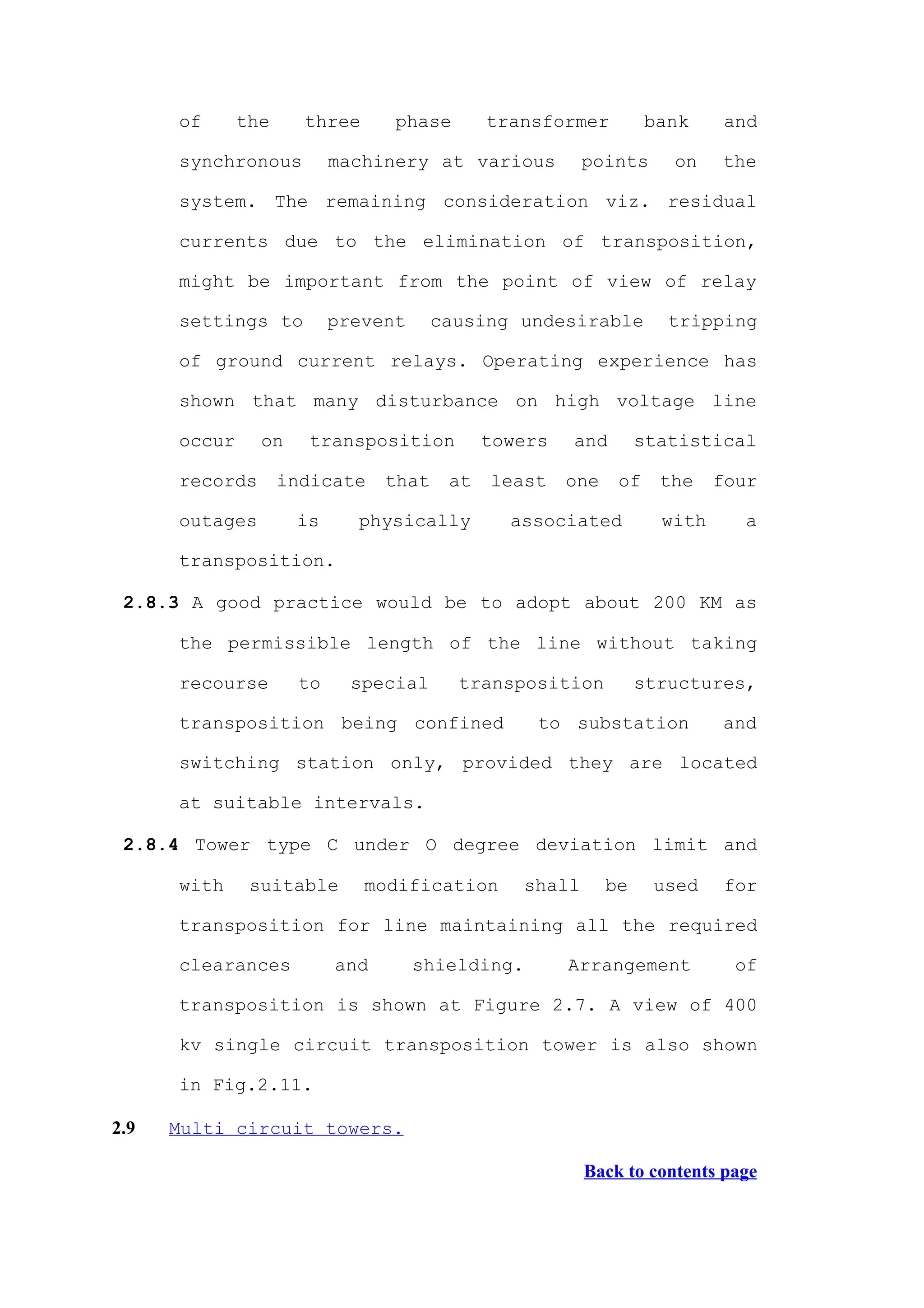 of      the     three     phase        transformer          bank     and

      synchronous         machinery at various           points     on    the

      system. The remaining consideration viz. residual

      currents due to the elimination of transposition,

      might be important from the point of view of relay

      settings to         prevent      causing undesirable          tripping

      of ground current relays. Operating experience has

      shown that many disturbance on high voltage line

      occur     on    transposition          towers   and        statistical

      records       indicate    that    at   least    one    of    the    four

      outages        is     physically         associated          with     a

      transposition.

 2.8.3 A good practice would be to adopt about 200 KM as

      the permissible length of the line without taking

      recourse       to     special      transposition           structures,

      transposition being confined                to substation           and

      switching station only, provided they are located

      at suitable intervals.

 2.8.4 Tower type C under O degree deviation limit and

      with     suitable       modification       shall      be    used     for

      transposition for line maintaining all the required

      clearances          and       shielding.        Arrangement           of

      transposition is shown at Figure 2.7. A view of 400

      kv single circuit transposition tower is also shown

      in Fig.2.11.

2.9   Multi circuit towers.

                                                         Back to contents page
 
