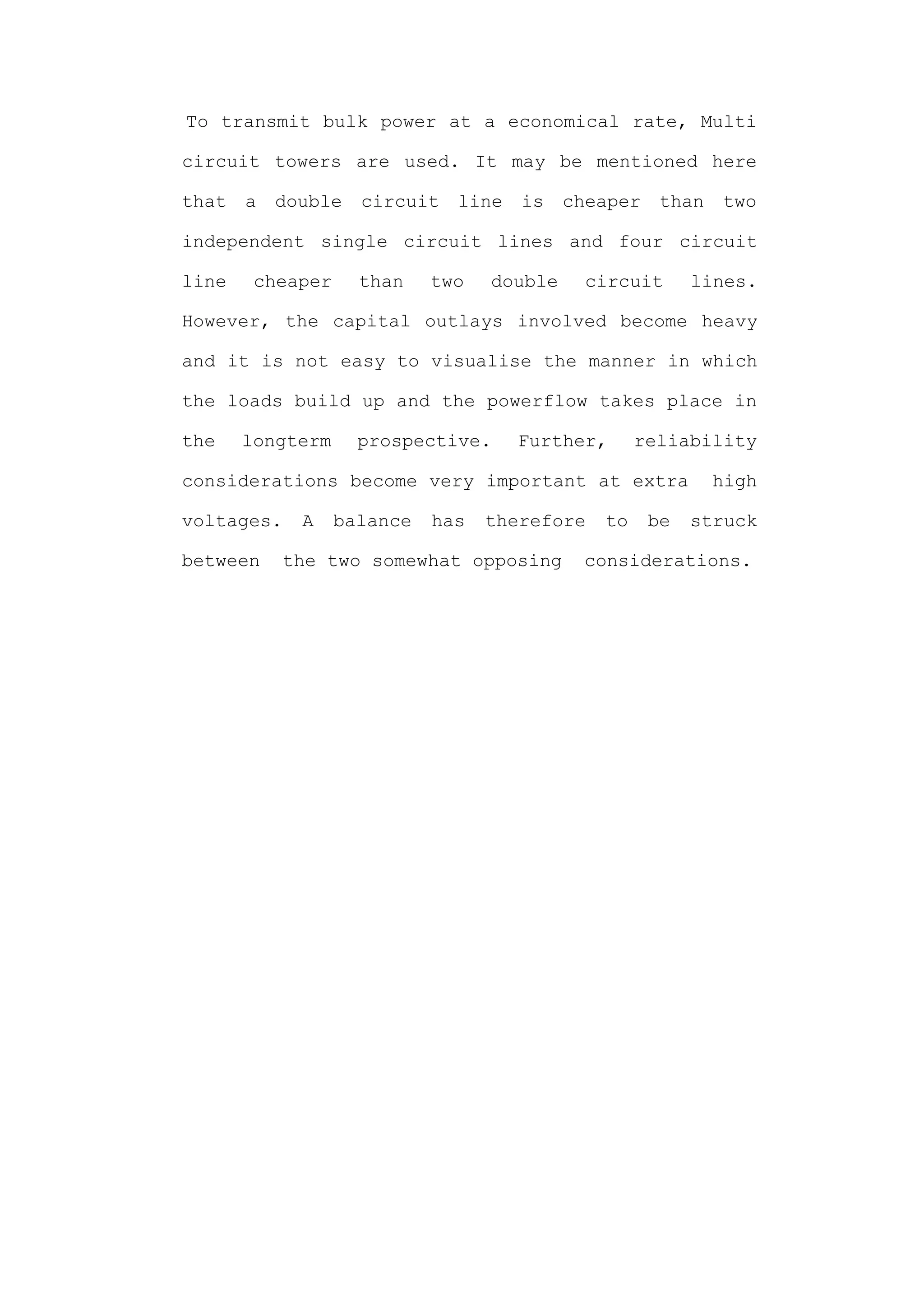 To transmit bulk power at a economical rate, Multi

circuit towers are used. It may be mentioned here

that   a   double   circuit   line   is    cheaper    than   two

independent single circuit lines and four circuit

line    cheaper     than    two   double     circuit      lines.

However, the capital outlays involved become heavy

and it is not easy to visualise the manner in which

the loads build up and the powerflow takes place in

the    longterm     prospective.     Further,      reliability

considerations become very important at extra                high

voltages.    A    balance   has   therefore   to     be   struck

between    the two somewhat opposing        considerations.
 