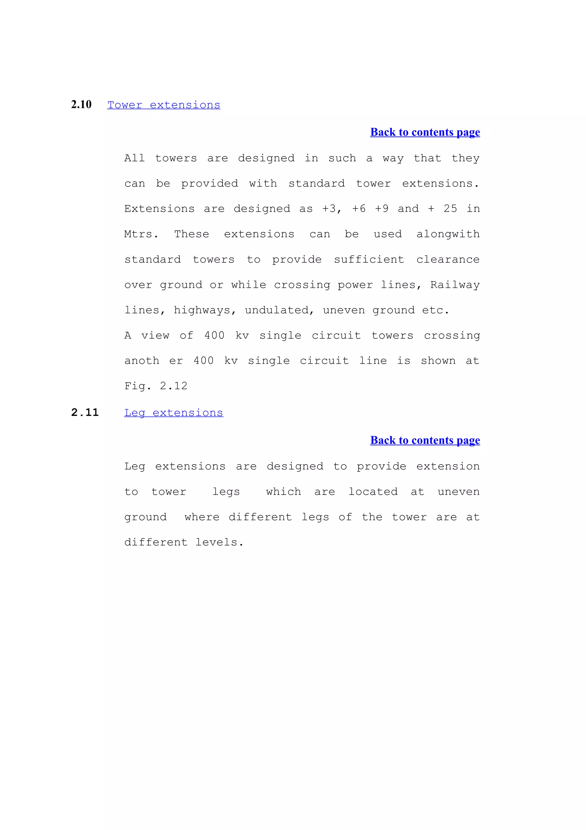 2.10   Tower extensions

                                                    Back to contents page

         All towers are designed in such a way that they

         can be provided with standard tower extensions.

         Extensions are designed as +3, +6 +9 and + 25 in

         Mtrs.    These    extensions    can   be   used    alongwith

         standard towers to provide sufficient clearance

         over ground or while crossing power lines, Railway

         lines, highways, undulated, uneven ground etc.

         A view of 400 kv single circuit towers crossing

         anoth er 400 kv single circuit line is shown at

         Fig. 2.12

2.11     Leg extensions

                                                    Back to contents page

         Leg extensions are designed to provide extension

         to   tower       legs   which   are   located     at   uneven

         ground    where different legs of the tower are at

         different levels.
 