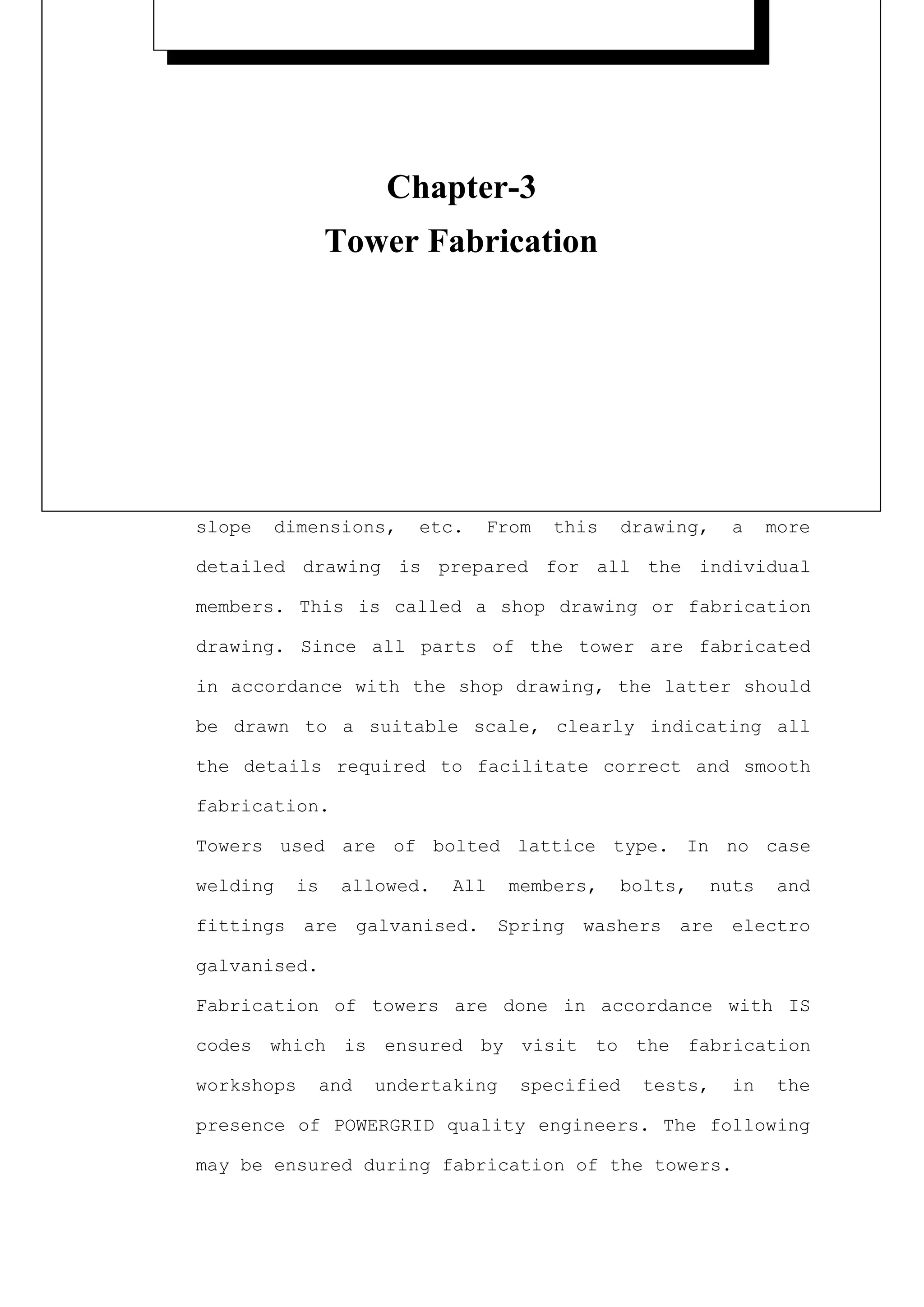 --------------------------------------------------------------------------
                                                                           CHAPTER
                                                                       THREE
                                Chapter-3
--------------------------------------------------------------------------

                                                            TOWER FABRICATION
                        Tower Fabrication
3.1   General

                                                              Back to contents page

        After     completing       the     tower     design,       a   structural

        assembly    drawing       is     prepared.     This    gives     complete

        details    of    joints,       member   sizes,      bolt   gauge       lines,

        sizes and lengths of bolts, washers, first and                         second

        slope    dimensions,       etc.     From     this    drawing,      a    more

        detailed drawing is prepared for all the individual

        members. This is called a shop drawing or fabrication

        drawing. Since all parts of the tower are fabricated

        in accordance with the shop drawing, the latter should

        be drawn to a suitable scale, clearly indicating all

        the details required to facilitate correct and smooth

        fabrication.

        Towers used are of bolted lattice type. In no case

        welding    is     allowed.       All    members,     bolts,     nuts     and

        fittings are          galvanised. Spring       washers are         electro

        galvanised.

        Fabrication of towers are done in accordance with IS

        codes which is ensured by visit to the fabrication

        workshops       and    undertaking      specified       tests,     in    the

        presence of POWERGRID quality engineers. The following

        may be ensured during fabrication of the towers.
 
