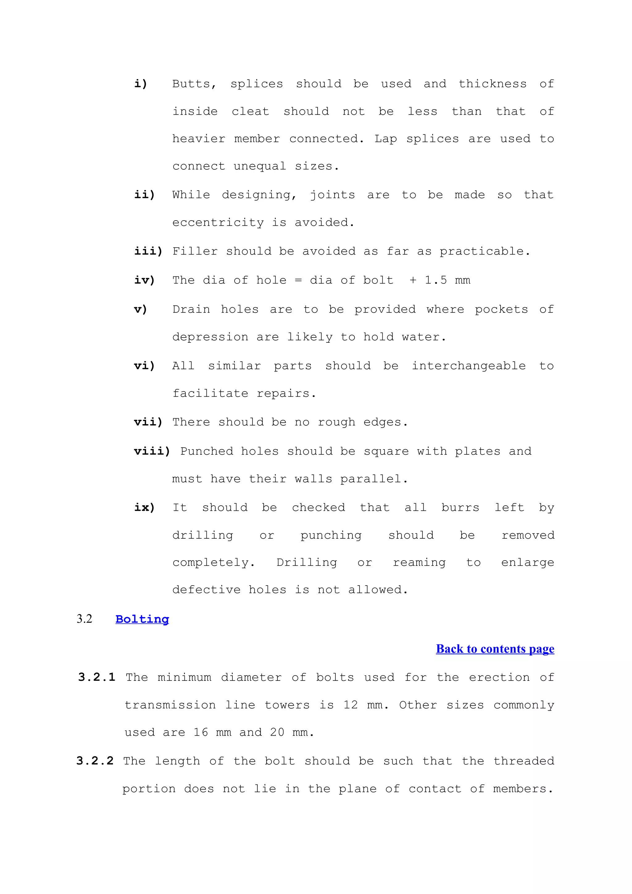 i)      Butts, splices should be used and thickness of

                inside   cleat     should     not   be   less    than    that    of

                heavier member connected. Lap splices are used to

                connect unequal sizes.

        ii)     While designing, joints are to be made so that

                eccentricity is avoided.

        iii) Filler should be avoided as far as practicable.

        iv)     The dia of hole = dia of bolt            + 1.5 mm

        v)      Drain holes are to be provided where pockets of

                depression are likely to hold water.

        vi)     All similar      parts should       be interchangeable           to

                facilitate repairs.

        vii) There should be no rough edges.

        viii) Punched holes should be square with plates and

                must have their walls parallel.

        ix)     It   should   be     checked    that     all    burrs    left    by

                drilling      or      punching       should        be     removed

                completely.        Drilling    or      reaming      to    enlarge

                defective holes is not allowed.

3.2   Bolting

                                                               Back to contents page

3.2.1 The minimum diameter of bolts used for the erection of

       transmission line towers is 12 mm. Other sizes commonly

       used are 16 mm and 20 mm.

3.2.2 The length of the bolt should be such that the threaded

      portion does not lie in the plane of contact of members.
 