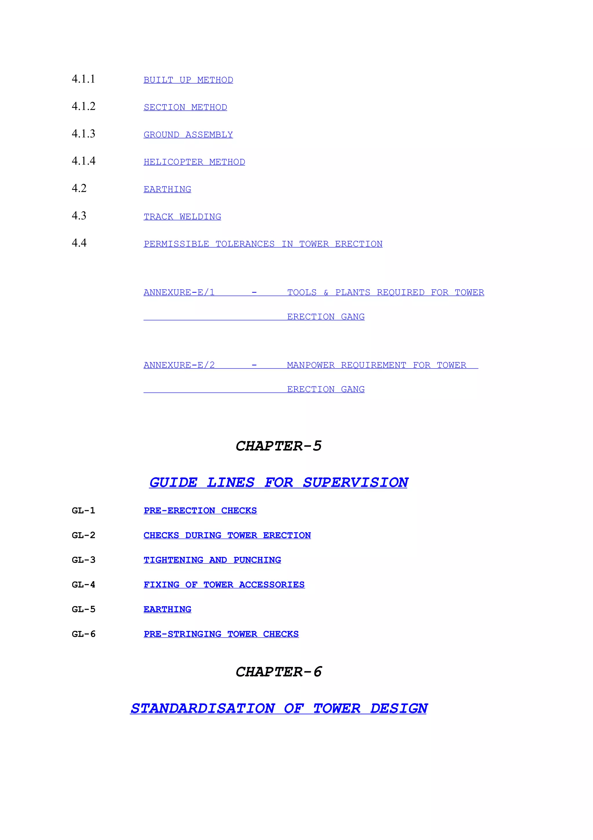 4.1.1    BUILT UP METHOD

4.1.2    SECTION METHOD

4.1.3    GROUND ASSEMBLY

4.1.4    HELICOPTER METHOD

4.2      EARTHING

4.3      TRACK WELDING

4.4      PERMISSIBLE TOLERANCES IN TOWER ERECTION



         ANNEXURE-E/1        -     TOOLS & PLANTS REQUIRED FOR TOWER

                                   ERECTION GANG



         ANNEXURE-E/2        -     MANPOWER REQUIREMENT FOR TOWER

                                   ERECTION GANG




                           CHAPTER-5

         GUIDE LINES FOR SUPERVISION
GL-1     PRE-ERECTION CHECKS

GL-2     CHECKS DURING TOWER ERECTION

GL-3     TIGHTENING AND PUNCHING

GL-4     FIXING OF TOWER ACCESSORIES

GL-5     EARTHING

GL-6     PRE-STRINGING TOWER CHECKS


                           CHAPTER-6

        STANDARDISATION OF TOWER DESIGN
 