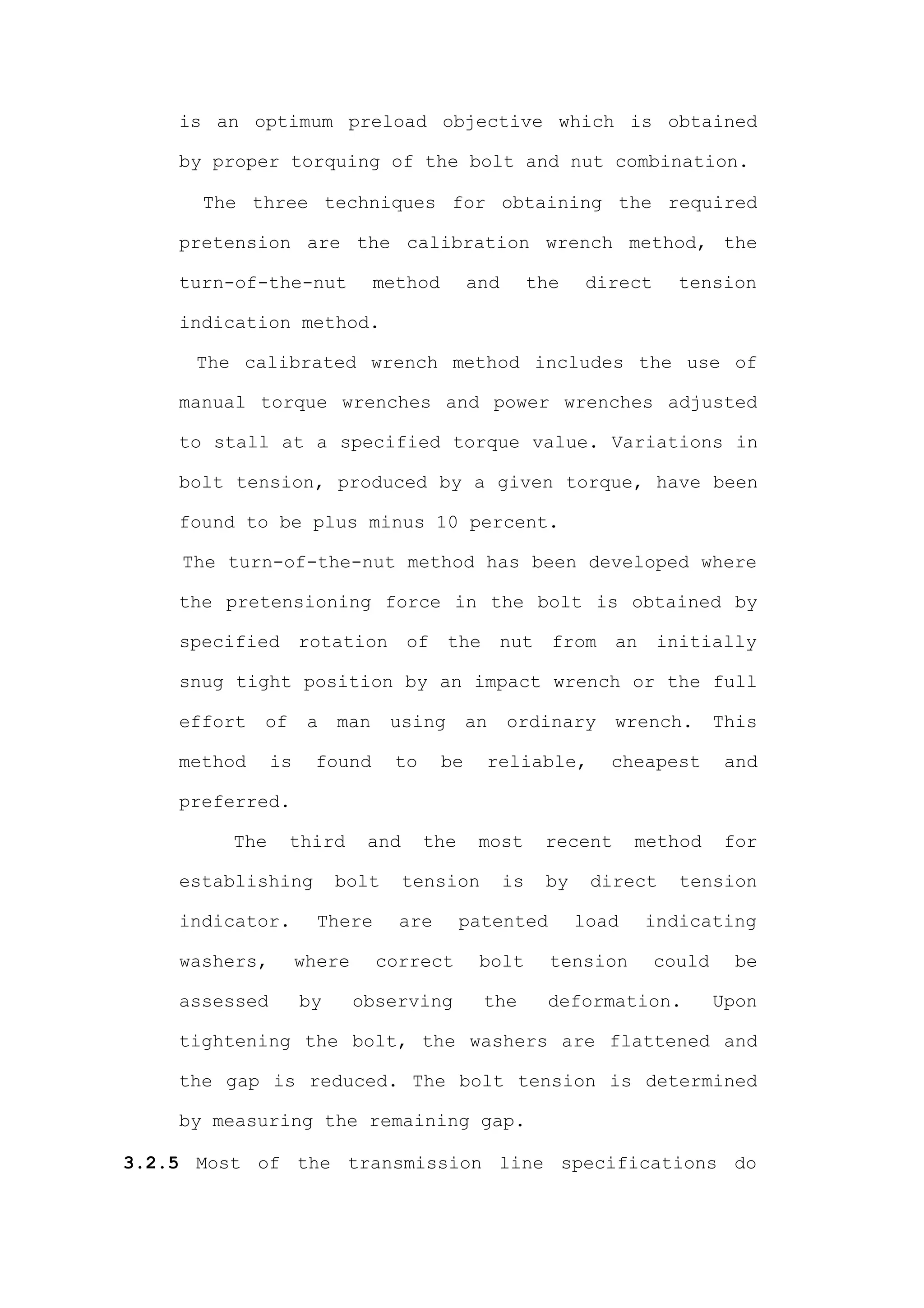 is an optimum preload objective which is obtained

    by proper torquing of the bolt and nut combination.

      The three techniques for obtaining the required

    pretension are the calibration wrench method, the

    turn-of-the-nut            method        and        the    direct     tension

    indication method.

      The calibrated wrench method includes the use of

    manual torque wrenches and power wrenches adjusted

    to stall at a specified torque value. Variations in

    bolt tension, produced by a given torque, have been

    found to be plus minus 10 percent.

    The turn-of-the-nut method has been developed where

    the pretensioning force in the bolt is obtained by

    specified       rotation       of   the        nut    from    an    initially

    snug tight position by an impact wrench or the full

    effort   of      a   man    using        an    ordinary       wrench.       This

    method     is    found      to      be    reliable,          cheapest        and

    preferred.

         The      third      and     the      most       recent      method      for

    establishing         bolt      tension         is    by    direct     tension

    indicator.        There      are       patented           load     indicating

    washers,        where      correct        bolt        tension       could     be

    assessed        by      observing         the        deformation.           Upon

    tightening the bolt, the washers are flattened and

    the gap is reduced. The bolt tension is determined

    by measuring the remaining gap.

3.2.5 Most of the transmission line specifications do
 