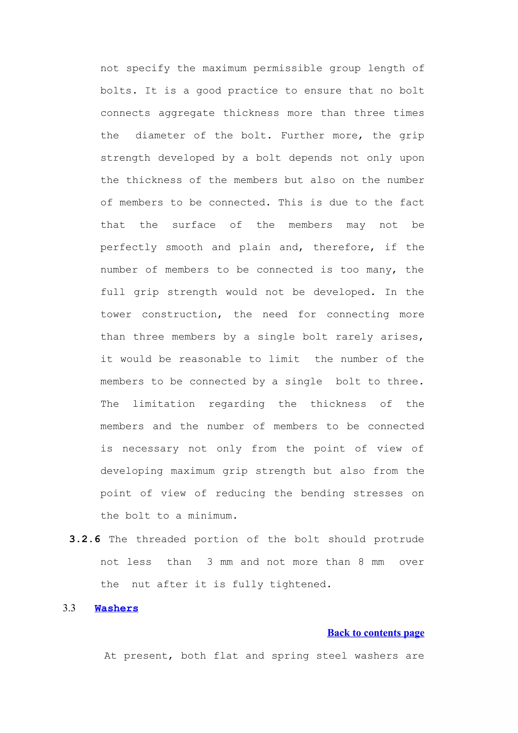 not specify the maximum permissible group length of

      bolts. It is a good practice to ensure that no bolt

      connects aggregate thickness more than three times

      the    diameter of the bolt. Further more, the grip

      strength developed by a bolt depends not only upon

      the thickness of the members but also on the number

      of members to be connected. This is due to the fact

      that      the   surface   of   the    members    may    not     be

      perfectly smooth and plain and, therefore, if the

      number of members to be connected is too many, the

      full grip strength would not be developed. In the

      tower construction, the need for connecting more

      than three members by a single bolt rarely arises,

      it would be reasonable to limit            the number of the

      members to be connected by a single             bolt to three.

      The    limitation      regarding     the   thickness    of     the

      members and the number of members to be connected

      is necessary not only from the point of view of

      developing maximum grip strength but also from the

      point of view of reducing the bending stresses on

      the bolt to a minimum.

 3.2.6 The threaded portion of the bolt should protrude

      not less        than   3 mm and not more than 8 mm            over

      the    nut after it is fully tightened.

3.3   Washers

                                                   Back to contents page

       At present, both flat and spring steel washers are
 
