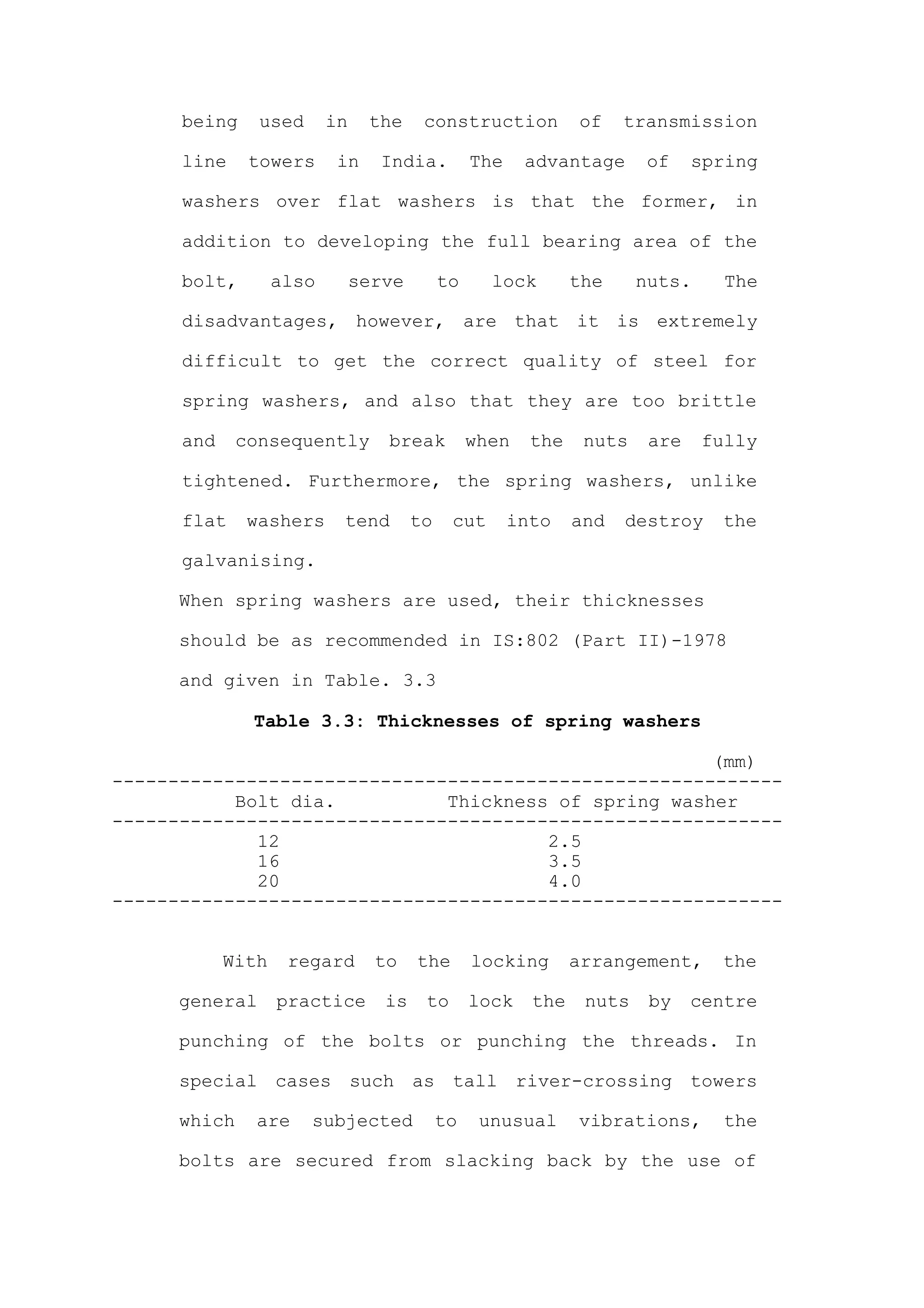 being     used      in    the     construction           of    transmission

      line     towers      in    India.          The    advantage       of    spring

      washers over flat washers is that the former, in

      addition to developing the full bearing area of the

      bolt,        also        serve        to     lock        the     nuts.     The

      disadvantages, however, are that it is extremely

      difficult to get the correct quality of steel for

      spring washers, and also that they are too brittle

      and     consequently        break          when    the    nuts    are    fully

      tightened. Furthermore, the spring washers, unlike

      flat     washers     tend        to    cut       into    and   destroy    the

      galvanising.

      When spring washers are used, their thicknesses

      should be as recommended in IS:802 (Part II)-1978

      and given in Table. 3.3

               Table 3.3: Thicknesses of spring washers

                                                      (mm)
------------------------------------------------------------
           Bolt dia.          Thickness of spring washer
------------------------------------------------------------
             12                        2.5
             16                        3.5
             20                        4.0
------------------------------------------------------------


            With    regard       to    the       locking       arrangement,     the

      general      practice       is    to       lock    the    nuts    by    centre

      punching of the bolts or punching the threads. In

      special cases such as tall river-crossing towers

      which    are     subjected            to    unusual      vibrations,       the

      bolts are secured from slacking back by the use of
 