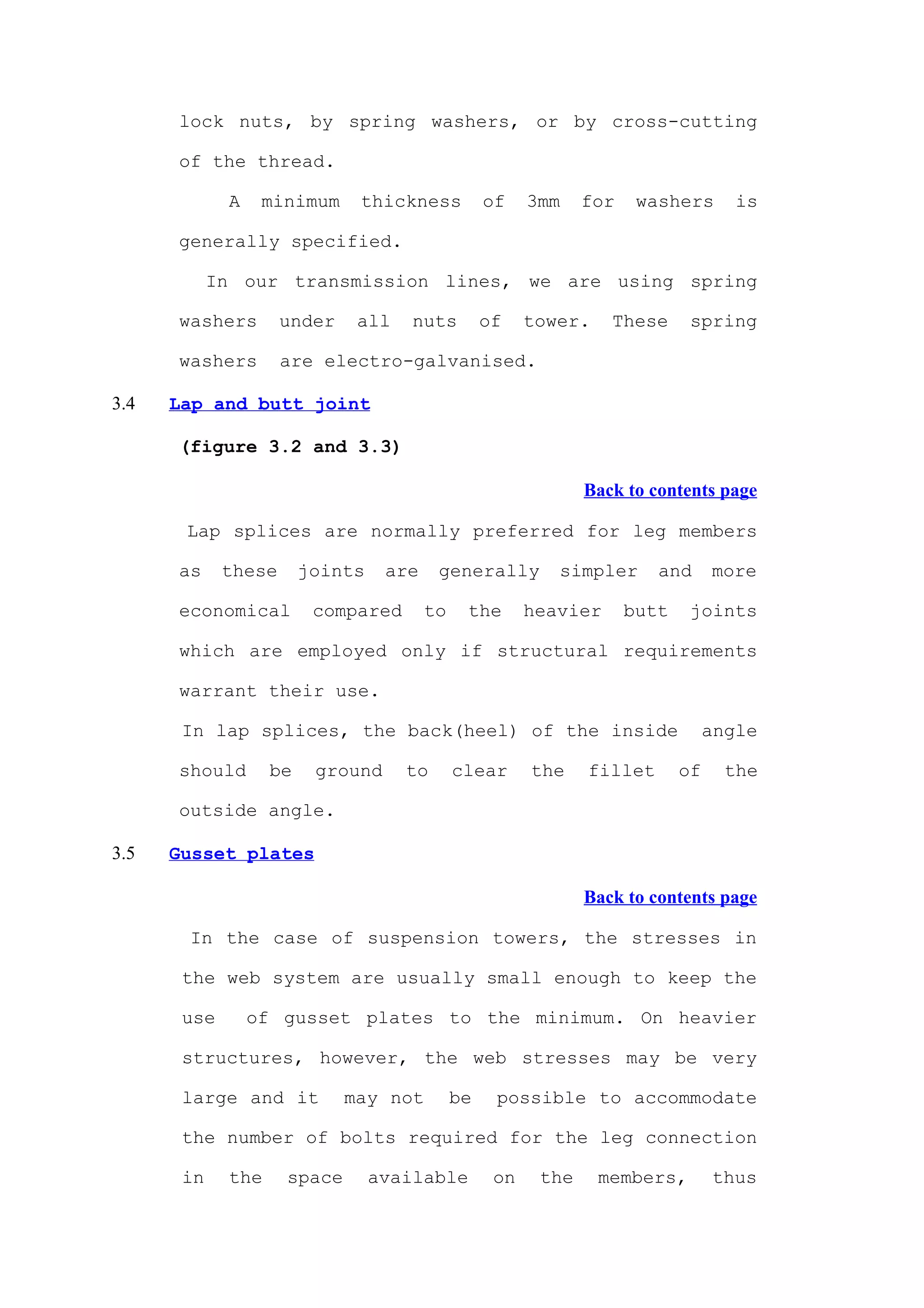 lock nuts, by spring washers, or by cross-cutting

      of the thread.

             A    minimum     thickness           of    3mm    for    washers       is

      generally specified.

            In our transmission lines, we are using spring

      washers        under    all    nuts         of    tower.    These      spring

      washers        are electro-galvanised.

3.4   Lap and butt joint

      (figure 3.2 and 3.3)

                                                               Back to contents page

       Lap splices are normally preferred for leg members

      as     these      joints    are    generally         simpler      and      more

      economical         compared       to    the       heavier      butt    joints

      which are employed only if structural requirements

      warrant their use.

       In lap splices, the back(heel) of the inside                              angle

      should       be    ground     to       clear      the    fillet       of     the

      outside angle.

3.5   Gusset plates

                                                               Back to contents page

       In the case of suspension towers, the stresses in

       the web system are usually small enough to keep the

       use       of gusset plates to the minimum. On heavier

       structures, however, the web stresses may be very

       large and it          may not         be    possible to accommodate

       the number of bolts required for the leg connection

       in    the     space       available         on    the     members,        thus
 