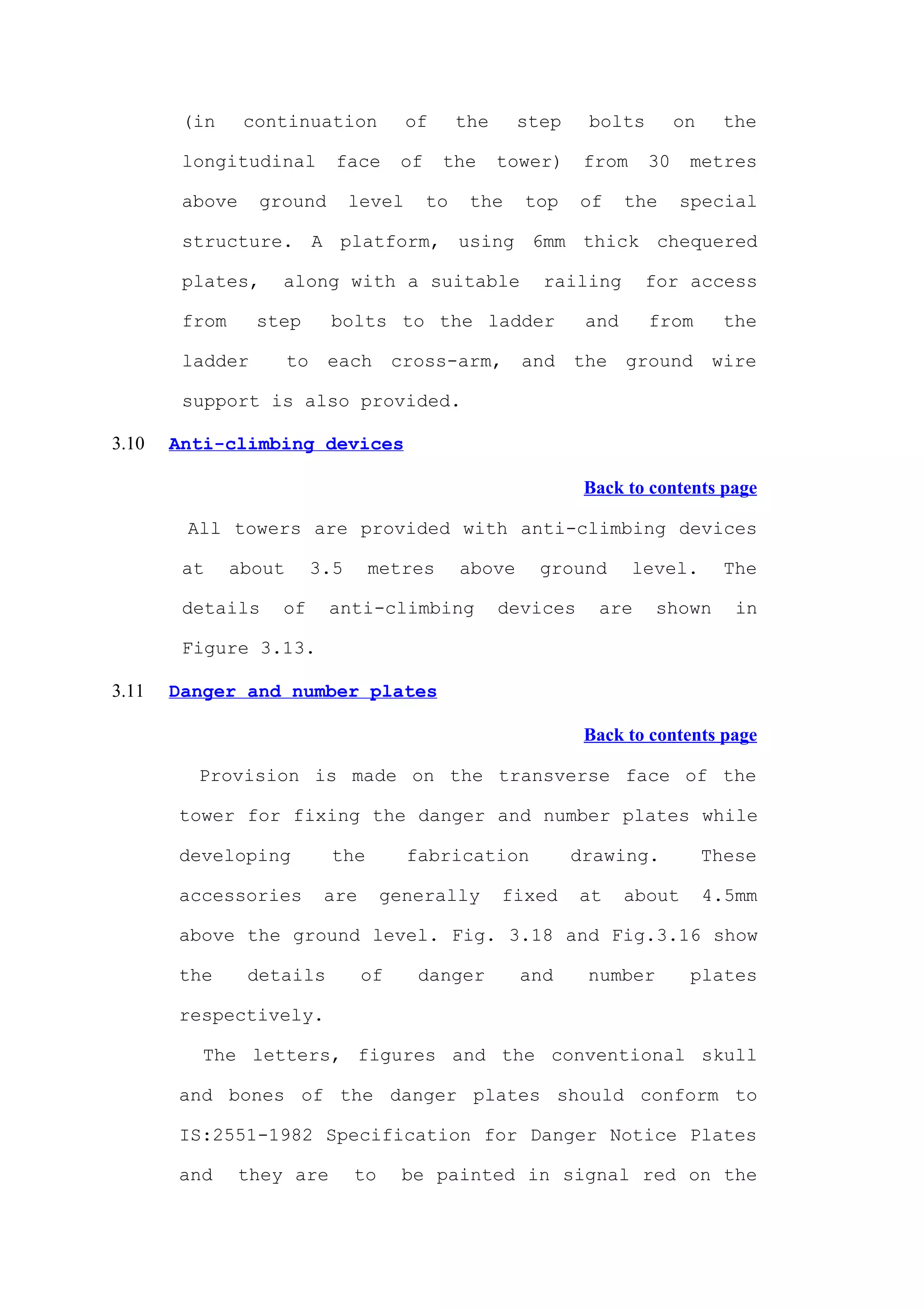 (in     continuation              of      the     step    bolts        on     the

        longitudinal          face      of     the      tower)    from    30    metres

        above    ground           level      to    the    top     of    the    special

        structure. A platform, using 6mm thick chequered

        plates,     along with a suitable                   railing       for access

        from     step        bolts to the ladder                  and     from        the

        ladder         to    each       cross-arm,        and    the    ground      wire

        support is also provided.

3.10   Anti-climbing devices

                                                                  Back to contents page

        All towers are provided with anti-climbing devices

        at     about        3.5     metres        above     ground       level.       The

        details     of       anti-climbing              devices    are     shown       in

        Figure 3.13.

3.11   Danger and number plates

                                                                  Back to contents page

         Provision is made on the transverse face of the

       tower for fixing the danger and number plates while

       developing             the         fabrication            drawing.           These

       accessories           are       generally        fixed     at    about       4.5mm

       above the ground level. Fig. 3.18 and Fig.3.16 show

       the      details            of      danger         and     number        plates

       respectively.

          The letters, figures and the conventional skull

       and bones of the danger plates should conform to

       IS:2551-1982 Specification for Danger Notice Plates

       and      they are          to     be painted in signal red on the
 