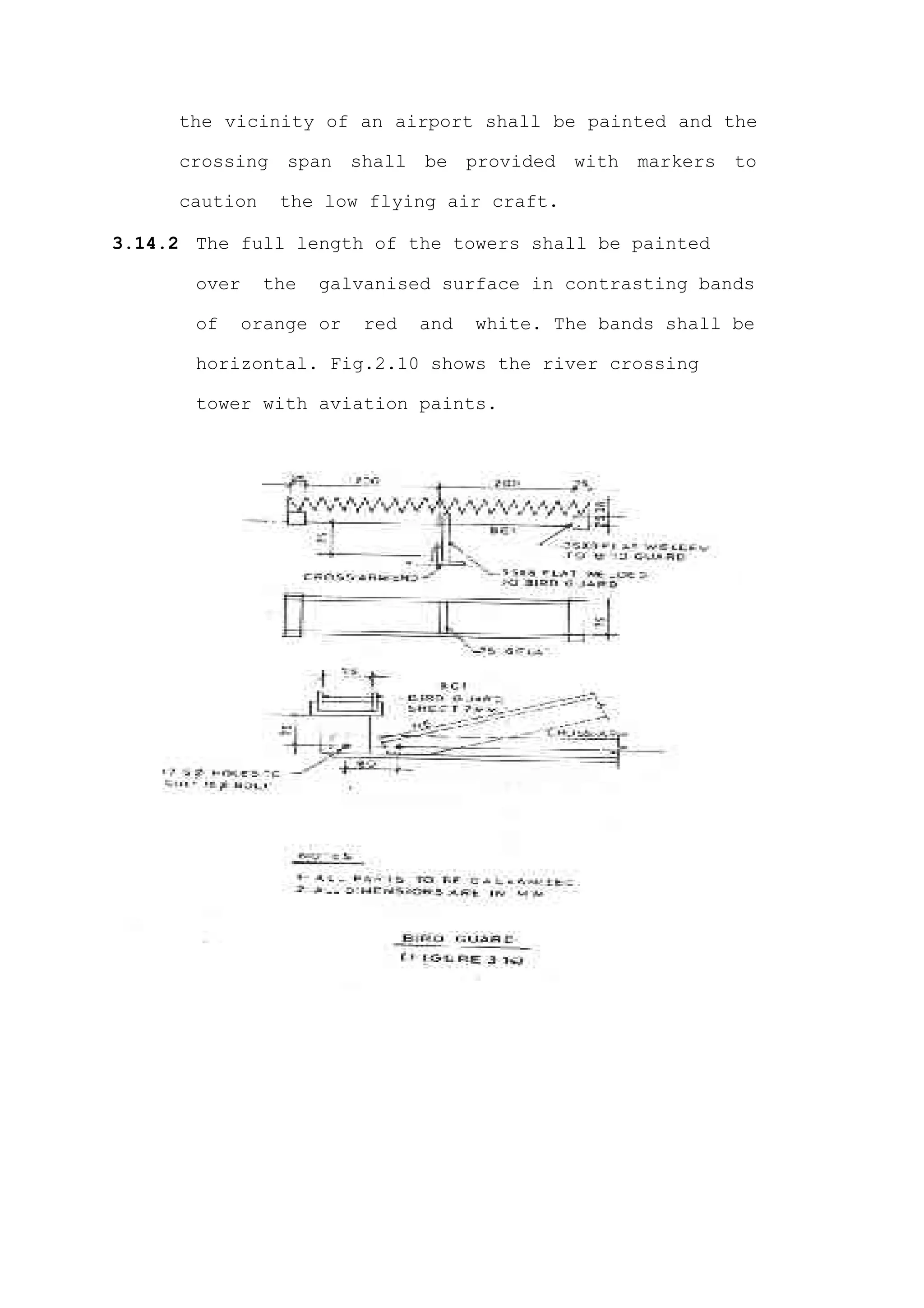 the vicinity of an airport shall be painted and the

     crossing    span   shall   be    provided   with   markers   to

     caution    the low flying air craft.

3.14.2 The full length of the towers shall be painted

       over    the   galvanised surface in contrasting bands

       of   orange or    red    and   white. The bands shall be

       horizontal. Fig.2.10 shows the river crossing

       tower with aviation paints.
 
