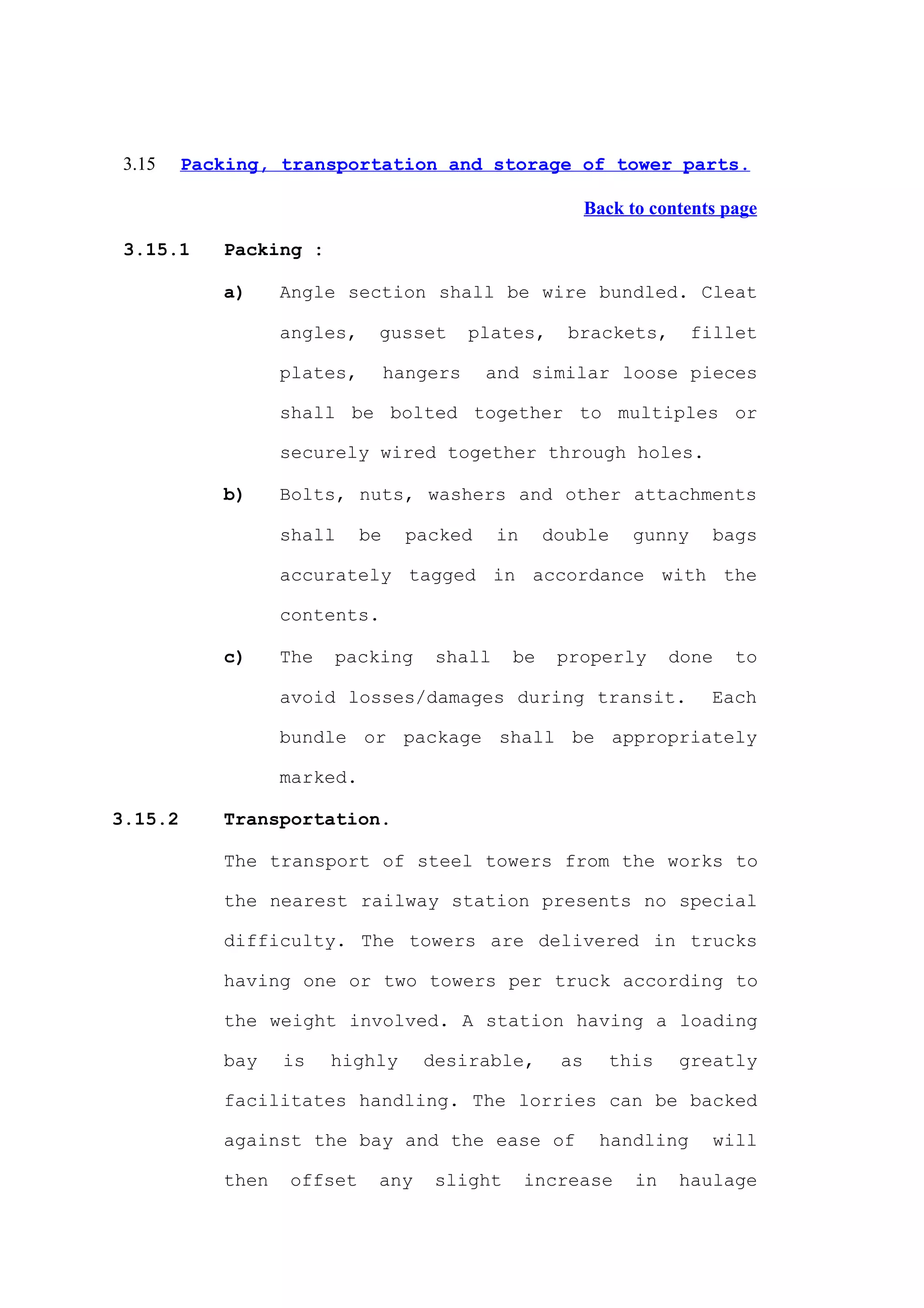 3.15    Packing, transportation and storage of tower parts.

                                                           Back to contents page

 3.15.1     Packing :

            a)     Angle section shall be wire bundled. Cleat

                   angles,    gusset        plates,    brackets,        fillet

                   plates,        hangers    and similar loose pieces

                   shall be bolted together to multiples or

                   securely wired together through holes.

            b)     Bolts, nuts, washers and other attachments

                   shall     be     packed    in     double     gunny     bags

                   accurately tagged in accordance with the

                   contents.

            c)     The   packing      shall     be    properly        done   to

                   avoid losses/damages during transit.                   Each

                   bundle or package shall be appropriately

                   marked.

3.15.2      Transportation.

            The transport of steel towers from the works to

            the nearest railway station presents no special

            difficulty. The towers are delivered in trucks

            having one or two towers per truck according to

            the weight involved. A station having a loading

            bay    is    highly      desirable,       as      this    greatly

            facilitates handling. The lorries can be backed

            against the bay and the ease of                 handling      will

            then   offset     any     slight       increase      in   haulage
 