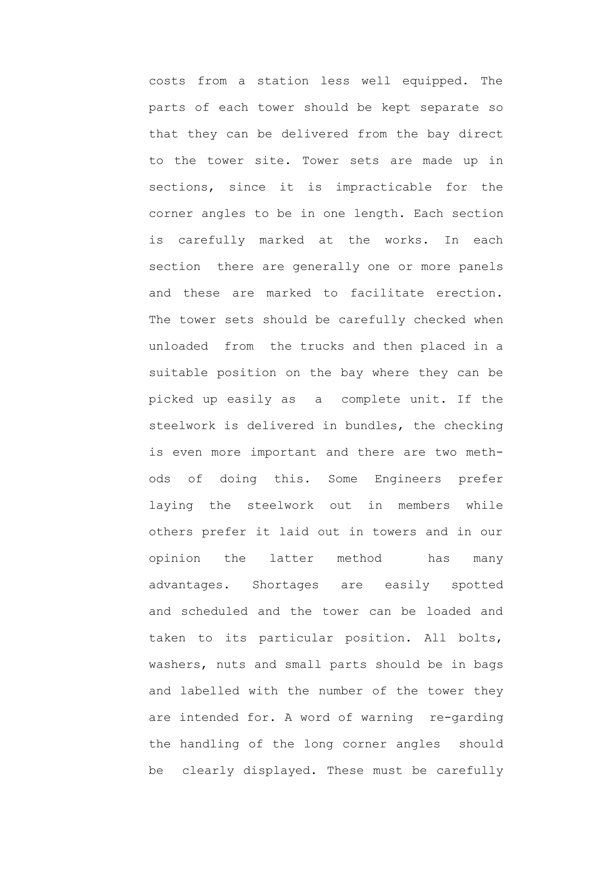 costs from a station less well equipped. The

parts of each tower should be kept separate so

that they can be delivered from the bay direct

to the tower site. Tower sets are made up in

sections,     since     it    is     impracticable       for    the

corner angles to be in one length. Each section

is    carefully      marked     at    the       works.   In    each

section      there are generally one or more panels

and these are marked to facilitate erection.

The tower sets should be carefully checked when

unloaded      from     the trucks and then placed in a

suitable position on the bay where they can be

picked up easily as             a    complete unit. If the

steelwork is delivered in bundles, the checking

is even more important and there are two meth-

ods    of    doing     this.        Some    Engineers       prefer

laying      the     steelwork       out    in    members      while

others prefer it laid out in towers and in our

opinion       the      latter        method          has       many

advantages.         Shortages        are        easily     spotted

and scheduled and the tower can be loaded and

taken to its particular position. All bolts,

washers, nuts and small parts should be in bags

and labelled with the number of the tower they

are intended for. A word of warning                  re-garding

the handling of the long corner angles                      should

be    clearly displayed. These must be carefully
 
