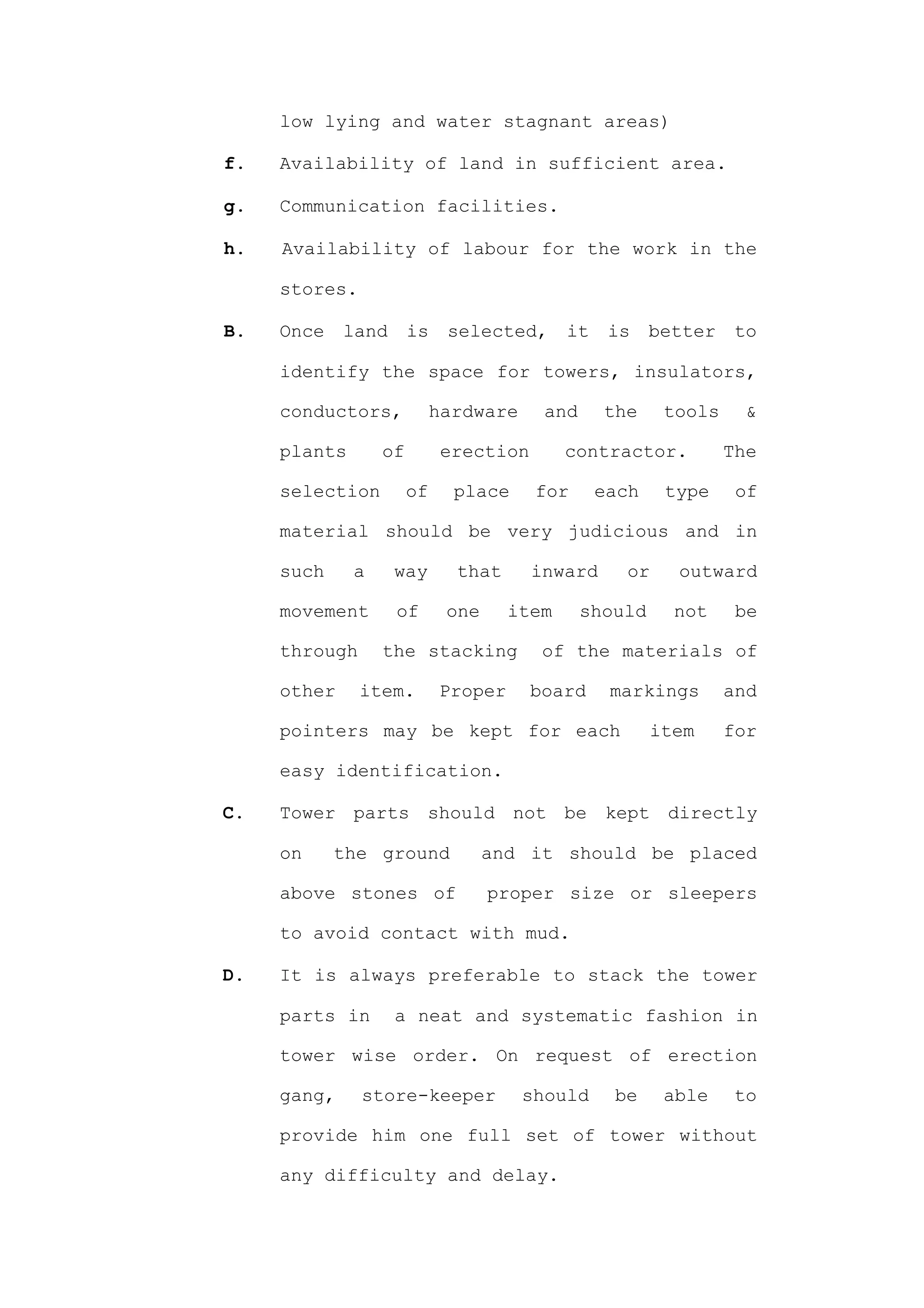 low lying and water stagnant areas)

f.   Availability of land in sufficient area.

g.   Communication facilities.

h.   Availability of labour for the work in the

     stores.

B.   Once    land      is    selected,      it    is    better    to

     identify the space for towers, insulators,

     conductors,            hardware     and     the     tools    &

     plants       of         erection       contractor.          The

     selection         of     place     for      each    type     of

     material should be very judicious and in

     such     a     way       that      inward     or     outward

     movement       of       one     item      should     not     be

     through      the stacking           of the materials of

     other     item.        Proper      board     markings       and

     pointers may be kept for each                      item     for

     easy identification.

C.   Tower parts should not be kept directly

     on     the ground             and it should be placed

     above stones of               proper size or sleepers

     to avoid contact with mud.

D.   It is always preferable to stack the tower

     parts in       a neat and systematic fashion in

     tower wise order. On request of erection

     gang,     store-keeper            should     be     able    to

     provide him one full set of tower without

     any difficulty and delay.
 