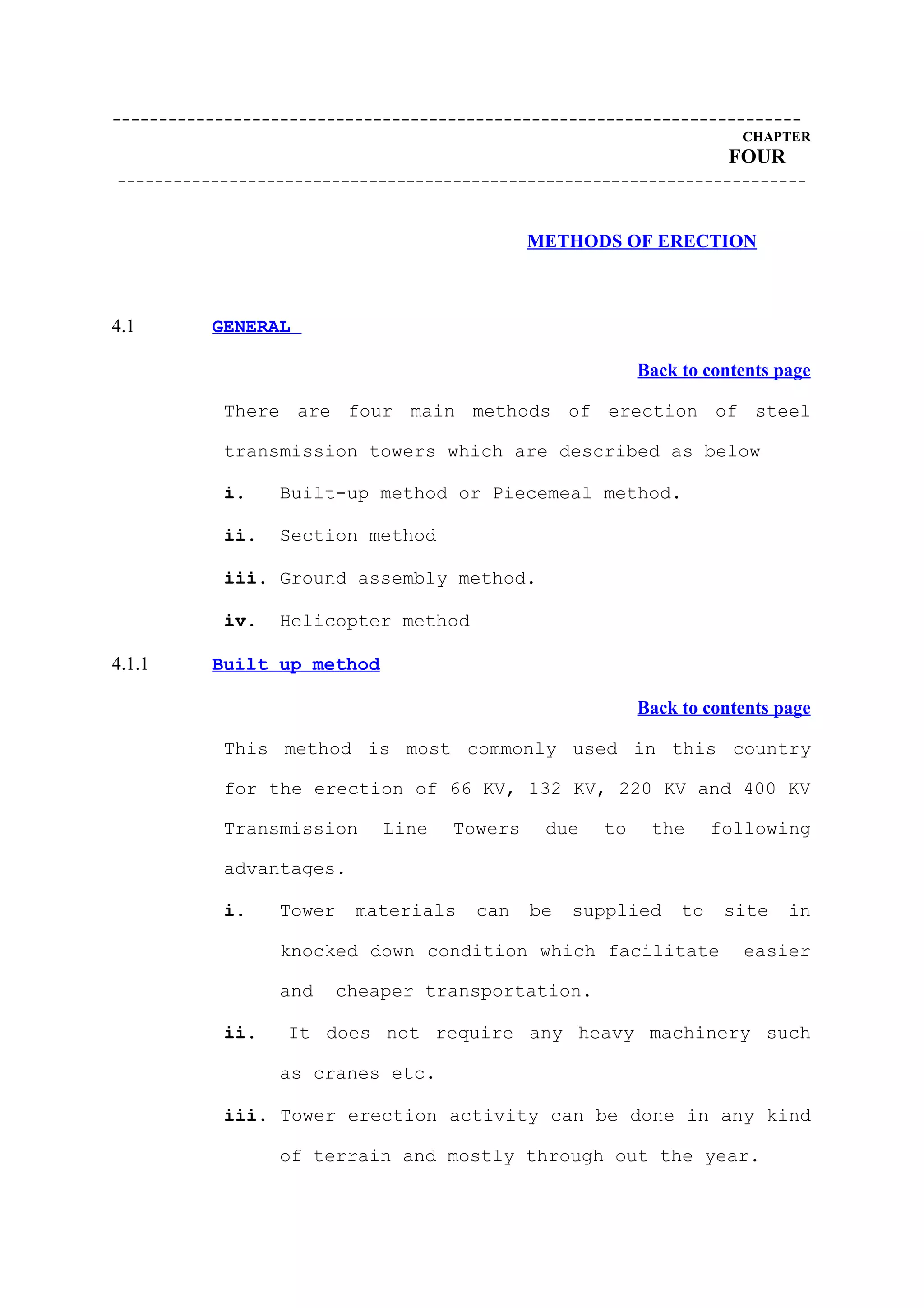 --------------------------------------------------------------------------
                                                                     CHAPTER
                                                                    FOUR
--------------------------------------------------------------------------


                                             METHODS OF ERECTION



4.1       GENERAL

                                                         Back to contents page

           There are four main methods of erection of steel

           transmission towers which are described as below

           i.    Built-up method or Piecemeal method.

           ii.   Section method

           iii. Ground assembly method.

           iv.   Helicopter method

4.1.1     Built up method

                                                         Back to contents page

           This method is most commonly used in this country

           for the erection of 66 KV, 132 KV, 220 KV and 400 KV

           Transmission      Line   Towers    due   to    the      following

           advantages.

           i.    Tower    materials    can   be   supplied    to    site   in

                 knocked down condition which facilitate             easier

                 and   cheaper transportation.

           ii.    It does not require any heavy machinery such

                 as cranes etc.

           iii. Tower erection activity can be done in any kind

                 of terrain and mostly through out the year.
 