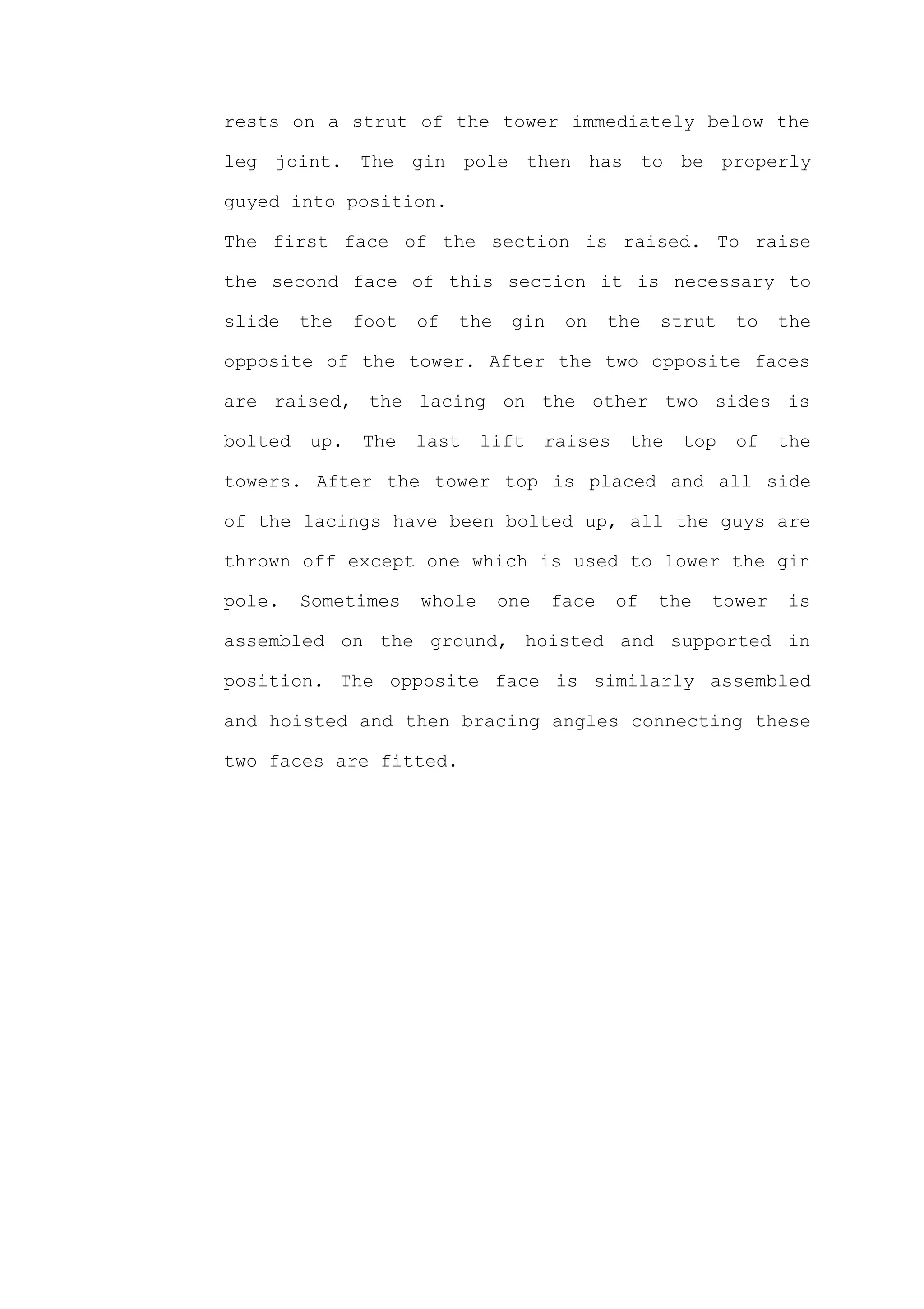 rests on a strut of the tower immediately below the

leg joint. The gin pole then has to be properly

guyed into position.

The first face of the section is raised. To raise

the second face of this section it is necessary to

slide    the   foot   of   the    gin    on    the   strut   to    the

opposite of the tower. After the two opposite faces

are raised, the lacing on the other two sides is

bolted   up.   The    last    lift     raises    the   top   of    the

towers. After the tower top is placed and all side

of the lacings have been bolted up, all the guys are

thrown off except one which is used to lower the gin

pole.    Sometimes    whole      one    face    of   the   tower   is

assembled on the ground, hoisted and supported in

position. The opposite face is similarly assembled

and hoisted and then bracing angles connecting these

two faces are fitted.
 