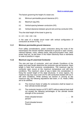 Back to contents page

        The factors governing the height of a tower are:

        (a)     Minimum permissible ground clearance (H1)

        (b)     Maximum sag (H2).

        (c)     Vertical spacing between conductors (H3).

        (d)     Vertical clearance between ground wire and top conductor (H4).

        Thus the total height of the tower is given by

        H = H1 + H2 + H3 + H4

        in the case of a double circuit tower with vertical configuration of
        conductors as shown in Fig. 1.1.

1.3.1   Minimum permissible ground clearance

        From safety considerations, power conductors along the route of the
        transmission line should maintain clearances to ground in open country,
        national highway, rivers, railway tracks, tele-communication lines, other
        power lines etc. as laid down in the Indian Electricity Rule or standards
        or code of practice in vogue.

1.3.2   Maximum sag of Lowermost Conductor

        The size and type of conductor, wind and climatic Conditions of the
        region and span length determine the conductor sag and tensions. Span
        length is fixed from economic considerations. The maximum sag for
        conductor span occurs at the maximum temperature and still wind
        conditions. This maximum value of sag is taken into consideration in
        fixing the overall height of the steel structures. In snow regions, the
        maximum sag may occur even at 0OC with conductors loaded with ice in
        still wind conditions. While working out tension in arriving at the
        maximum sag, the following stipulations laid down, in I.E. Rules (1956)
        are to be satisfied.

        (i)     The minimum factor of safety for conductors shall be based on
                their ultimate tensile strength.

        (ii)    The conductor tension at 32OC (90OF) without external load shall
                not exceed the following percentages of the ultimate tensile
                strength of the conductor.

                Initial unloaded tension                                .   .   35
                percent

                Final Unloaded tension                                  .   .   25
                Percent
 
