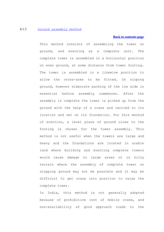 4.1.3   Ground assembly method

                                                                  Back to contents page

         This    method     consists      of      assembling          the     tower      on

         ground,     and    erecting         as      a     complete          unit.      The

         complete tower is assembled in a horizontal position

         on even ground, at some distance from tower footing.

         The tower is assembled in a linewise position to

         allow     the    cross-arms         to     be        fitted.    On       sloping

         ground, however elaborate packing of the low side is

         essential       before      assembly            commences.          After      the

         assembly is complete the tower is picked up from the

         ground with the help of a crane and carried to its

         location and set on its foundation. For this method

         of erection, a level piece of ground close to the

         footing    is     chosen      for     the       tower     assembly.            This

         method is not useful when the towers are large and

         heavy    and    the     foundations         are       located       in    arable

         land    where     building     and       erecting        complete         towers

         would    cause     damage      to     large          areas     or    in       hilly

         terrain    where      the     assembly          of    complete       tower      on

         slopping ground may not be possible and it may be

         difficult to get crane into position to raise the

         complete tower.

         In   India,      this    method       is    not        generally         adopted

         because of prohibitive cost of mobile crane, and

         non-availability         of    good        approach          roads       to    the
 