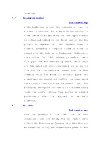 location.

4.1.4   Helicopter method

                                                                 Back to contents page

         n the helicopter method, the transmission tower is

         erected in sections. For example bottom section is

         first lifted on to the stubs and then upper section

         is lifted and bolted to the first section and the

         process    is    repeated         till       the    complete     tower       is

         erected.      Sometimes      a    complete          assembled       tower    is

         raised with the help of a helicopter. Helicopters

         are also used forlifting completely assembled towers

         with guys from the marshalling yards, where these

         are fabricated and then transported one by one to

         line location. The helicopter hovers over the line

         location      while    the    tower      is        securely    guyed.       The

         ground crew men connect and tighten                     the tower guyed

         and as soon as the tie lines are bolted                         tight, the

         helicopter disengages and return to the marshalling

         yards   for     another      tower.      This        method    is    adopted

         particularly          when       the     approach         is     extremely

         difficult.

4.2     Earthing

                                                                 Back to contents page

         Once    the     geometry         of    the     tower     and    the     line

         insulation level are fixed, the one factor which

         affects the lightning performance of a line that can

         be controlled during the construction phase of the
 