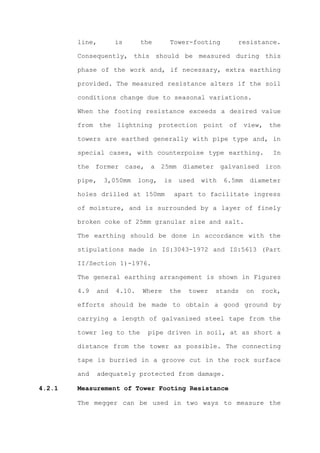 line,       is      the       Tower-footing         resistance.

        Consequently, this should be measured during this

        phase of the work and, if necessary, extra earthing

        provided. The measured resistance alters if the soil

        conditions change due to seasonal variations.

        When the footing resistance exceeds a desired value

        from the lightning protection point of view, the

        towers are earthed generally with pipe type and, in

        special cases, with counterpoise type earthing.                 In

        the former case, a 25mm diameter galvanised iron

        pipe,   3,050mm     long,    is    used   with   6.5mm   diameter

        holes drilled at 150mm            apart to facilitate ingress

        of moisture, and is surrounded by a layer of finely

        broken coke of 25mm granular size and salt.

        The earthing should be done in accordance with the

        stipulations made in IS:3043-1972 and IS:5613 (Part

        II/Section 1)-1976.

        The general earthing arrangement is shown in Figures

        4.9   and   4.10.    Where    the    tower   stands      on   rock,

        efforts should be made to obtain a good ground by

        carrying a length of galvanised steel tape from the

        tower leg to the      pipe driven in soil, at as short a

        distance from the tower as possible. The connecting

        tape is burried in a groove cut in the rock surface

        and   adequately protected from damage.

4.2.1   Measurement of Tower Footing Resistance

        The megger can be used in two ways to measure the
 