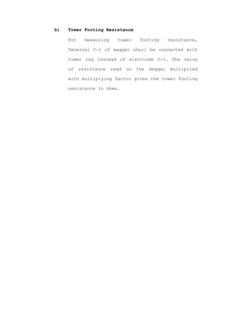 b)   Tower Footing Resistance

     For     measuring     tower      footing       resistance,

     Terminal C-1 of megger shall be connected with

     tower leg instead of electrode C-1. The value

     of    resistance    read   on   the   megger    multiplied

     with multiplying factor gives the tower footing

     resistance in ohms.
 