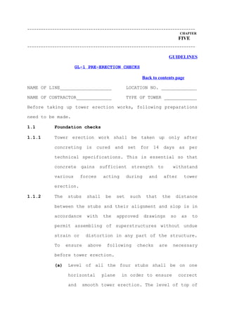 --------------------------------------------------------------------------
                                                                                  CHAPTER
                                                                                  FIVE
--------------------------------------------------------------------------

                                                                           GUIDELINES

                     GL-1 PRE-ERECTION CHECKS

                                                          Back to contents page

NAME OF LINE___________________                   LOCATION NO. _____________

NAME OF CONTRACTOR_____________                   TYPE OF TOWER ____________

Before taking up tower erection works, following preparations

need to be made.

1.1        Foundation checks

1.1.1      Tower erection work shall be taken up only after

           concreting      is   cured     and     set    for    14        days    as    per

           technical specifications. This is essential so that

           concrete    gains      sufficient        strength         to      withstand

           various     forces       acting        during       and        after     tower

           erection.

1.1.2      The   stubs     shall     be     set    such    that       the        distance

           between the stubs and their alignment and slop is in

           accordance      with     the     approved       drawings         so     as    to

           permit assembling of superstructures without undue

           strain or       distortion in any part of the structure.

           To    ensure     above    following          checks       are     necessary

           before tower erection.

           (a)   Level of all the four stubs shall be on one

                 horizontal         plane    in order to ensure                   correct

                 and      smooth tower erection. The level of top of
 