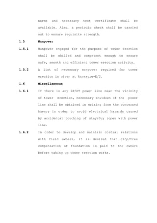 norms      and    necessary        test    certificate     shall     be

        available. Also, a periodic check shall be carried

        out to ensure requisite strength.

1.5     Manpower

1.5.1   Manpower engaged for the purpose of tower erection

        shall      be    skilled   and     competent    enough     to    ensure

        safe, smooth and efficient tower erection activity.

1.5.2   A   list    of    necessary      manpower    required      for   tower

        erection is given at Annexure-E/2.

1.6     Miscellaneous

1.6.1   If there is any LT/HT power line near the vicinity

        of tower        erection, necessary shutdown of the               power

        line shall be obtained in writing from the concerned

        Agency in order to avoid electrical hazards caused

        by accidental touching of stay/Guy ropes with power

        line.

1.6.2   In order to develop and maintain cordial relations

        with    field      owners,    it    is    desired   that   crop/tree

        compensation of foundation is paid to the owners

        before taking up tower erection works.
 