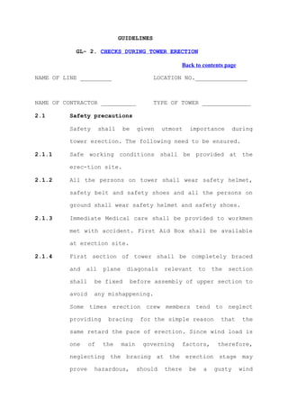 GUIDELINES

           GL- 2. CHECKS DURING TOWER ERECTION

                                                     Back to contents page

NAME OF LINE _________                      LOCATION NO._______________



NAME OF CONTRACTOR __________               TYPE OF TOWER ______________

2.1       Safety precautions

          Safety       shall    be     given    utmost    importance        during

          tower erection. The following need to be ensured.

2.1.1     Safe working conditions shall be provided at the

          erec-tion site.

2.1.2     All the persons on tower shall wear safety helmet,

          safety belt and safety shoes and all the persons on

          ground shall wear safety helmet and safety shoes.

2.1.3     Immediate Medical care shall be provided to workmen

          met with accident. First Aid Box shall be available

          at erection site.

2.1.4     First section of tower shall be completely braced

          and   all     plane    diagonals      relevant       to   the   section

          shall    be fixed          before assembly of upper section to

          avoid    any mishappening.

          Some times erection crew members tend to neglect

          providing       bracing       for the simple reason         that     the

          same retard the pace of erection. Since wind load is

          one     of    the     main    governing       factors,     therefore,

          neglecting the bracing at the erection stage may

          prove    hazardous,          should   there     be    a   gusty    wind
 