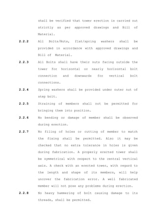 shall be verified that tower erection is carried out

        strictly     as       per    approved       drawings        and     Bill     of

        Material.

2.2.2   All     Bolts/Nuts,          flat/spring          washers         shall      be

        provided in accordance with approved drawings and

        Bill of    Material.

2.2.3   All Bolts shall have their nuts facing outside the

        tower     for     horizontal        or     nearly      horizontal          bolt

        connection           and     downwards          for        vertical        bolt

        connections.

2.2.4   Spring washers shall be provided under outer nut of

        step bolt.

2.2.5   Straining       of    members       shall   not       be    permitted       for

        bringing them into position.

2.2.6   No bending or damage of member shall be observed

        during erection.

2.2.7   No filing of holes or cutting of member to match

        the   fixing         shall    be    permitted.         Also    it     may    be

        checked that no extra tolerance in holes is given

        during fabrication. A properly erected tower shall

        be symmetrical with respect to the central vertical

        axis. A check with an erected tower, with regard to

        the   length      and       shape   of    its     members,        will     help

        uncover    the       fabrication         error.    A    well      fabricated

        member will not pose any problems during erection.

2.2.8   No heavy hammering of bolt causing damage to its

        threads, shall be permitted.
 