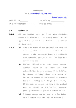 GUIDELINES

                  GL- 3. TIGHTENING AND PUNCHING

                                                               Back to contents page

NAME OF LINE_________                    LOCATION NO._______________

NAME OF CONTRACTOR__________             TYPE OF TOWER______________



3.1       Tightening

3.1.1     All   the     members    shall    be       fitted     with     requisite

          quantity of Nuts/Bolts, flat/spring washers as per

          approved drawings and Bill of Material as                      mentioned

          at    Para 1.2.1.

3.1.2     (a)    Tightening shall be done progressively from top

                 to bottom, while care being taken that all the

                 bolts at every         horizontal level are             tightened

                 simultaneously. Tightening shall be done with

                 correct size spanners.

          (b)    Improper     tightening        of     bolt     causes     unequal

                 clamping       force      at    the         joint       and   load

                 redistribution in tower member. If the bolt/nut

                 is   torqued     too    high,       there    is     a   danger   of

                 failure by stripping the threads or breaking

                 the bolt or making the bolts yeild excessively.

                 If the bolt is torqued too low, a low preload

                 will    be   induced      in    the         bolt/nut     assembly

                 possibly inviting fatigue or vibration failure.

          (c)    A torque wrench may be used on a few bolts/

                 nuts at random to ensure             optimum tightening.
 