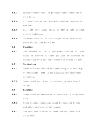 3.1.3   Spring washers shall be provided under outer nut of

        step bolt.

3.1.4   Slipping/running over Nut/Bolt shall be replaced by

        new ones.

3.1.5   All left over holes shall be fitted with correct

        size of bolt/nut.

3.1.6   Threaded position     of bolt projected outside of nut

        shall not be less than 3 mm.

3.2     Punching

3.2.1   The   threads   of   bolts   projected   outside   of   nuts

        shall be punched at three position on diameter to

        ensure that nuts are not loosened in course of time.

3.3     Verticality

3.3.1   Tower shall be checked for vertically with the help

        of theodolite    both in longitudinal and transverse

        direction.

3.3.2   Tower shall not be out of vertical by more than 1

        in 360.

3.4     Earthing

3.4.1   Tower shall be earthed in accordance with Guide line

        GL-5.

3.4.2   Tower footing resistance shall be measured before

        and after earthing in dry season.

3.4.3   The permissible value of Tower footing resistance

        is 10 Ohm.
 