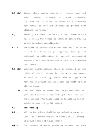 4.1.4(a)    Danger plate having details of voltage level and

            word        "Danger"       written         in        local       language,

            English/Hindi       is     fixed    on     tower      as     a   statutory

            requirement to ward off unauthorised persons from

            climbing the tower.

(b)         Danger plate shall also be fitted on Transverse face

            NO. 1 on all the towers as shown in Figure No. 5.1

            as per technical specification.

4.1.5       Anticlimbing devices and barbed wire shall be fixed

            on    all    the   tower    as     per     approved        drawings      and

            technical       specifications        to    prevent          unauthorised

            persons from climbing the tower. This is a statutory

            requirement.

4.1.6(a)    Aviation      paints/signals        shall       be    provided     as    per

            technical      specifications        in    line      with     requirement

            of Aviation        Authority. These aviation signals are

            required to caution the low flying air craft to keep

            off the tower.

      (b)   The full length of towers shall be painted over the

            galvanised surface in contrasting bands of red and

            white colours. The bands shall be horizontal having

            height between 1.5 to 3.0 meters.

4.2         Tack welding

4.2.1       All the Bolts/Nuts shall be tackwelded below waist

            level       (S/C tower) and bottom cross arm (D/C tower)

            to prevent theft of tower member.

4.2.2       The    threads     of    bolts     projected         outside     the    nuts
 